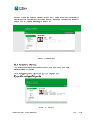 Sesudah masuk ke halaman Mood 
Moodle pribadi anda, maka anda bisa menggunakan 
fasilitas-fasilitas yang tersedia di dalam Moodle. Beberapa fasilitas yang akan kita 
pelajari saat ini, dibahas pada bagian berikut ini. 
Gambar: 9 – Halaman profil 
2.1.4. Perbaharui informasi. 
Yang ada di halaman tersebut sesuai dengan data anda. Anda juga 
menambahkan foto pribadi. 
ang bisa 
. 
Untuk mengganti profile (identitas) 
ile identitas), gunakan langkah, sbb: 
My profile setting - Edit profile 
Gambar: 10 – Ubah profil 
Page 12 of 48 
SURYA UNIVERSITY - College of education 
PANDUAN PENGGUNAAN 
SURYA UNIVERSITY 
LEARNING GATEWAY (GURU) 
 
