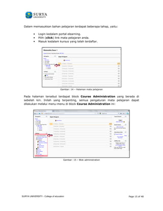 Dalam memasukkan bahan pelajaran terdapat beberapa tahap, 
• Login kedalam portal elearning. 
• Pilih (click) ) link mata pelajaran anda. 
• Masuk kedalam kursus yang telah terdaftar 
Gambar: 
yaitu: 
terdaftar. 
14 – Halaman mata pelajaran 
Pada halaman tersebut terdapat block 
Course Administration yang berada di 
sebelah elah kiri. Inilah yang terpenting, semua pengaturan mata pelajaran dapat 
dilakukan melalui menu-menu di block 
enu Course Administration ini: 
Gambar: 15 – Blok administration 
Page 15 of 48 
SURYA UNIVERSITY - College of education 
PANDUAN PENGGUNAAN 
SURYA UNIVERSITY 
LEARNING GATEWAY (GURU) 
 