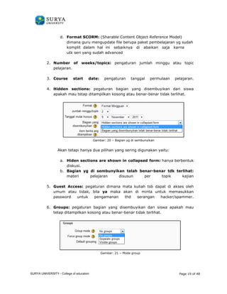 d. Format SCORM 
SCORM: (Sharable Content Object Reference Model) 
dimana guru mengupdate file berupa paket pembelajaran yg sudah 
komplit dalam hal ini sebaiknya di abaikan saja karna 
utk seri yang sudah advanced 
2. Number of weeks/ 
pelajaran. 
3. Course start 
date: pengaturan tanggal permulaan pelajaran. 
4. Hidden sections: 
topics: pengaturan jumlah minggu atau topic 
pegaturan bagian yang disembuyikan dari siswa 
apakah mau tetap ditampilkan kosong atau benar 
Akan tetapi hanya 
a. Hiden sections are shown in collapsed form 
diskusi. 
b. Bagian yg di sembunyikan telah benar 
materi pelajaran disusun per topik kajian 
5. Guest Access: 
umum atau tidak, bila 
password untuk pengamanan thd serangan hacker/spammer. 
6. Groups: pegaturan bagian yang disembuyikan dari siswa apakah mau 
tetap ditampilkan kosong atau 
benar-benar tidak terlihat. 
Gambar: 20 – Bagian yg di sembunyikan 
dua pilihan yang sering digunakan yaitu: 
form: hanya berbentuk 
benar-benar tdk terlihat 
pegaturan dimana mata kuliah tsb dapat di akses oleh 
ya maka akan di minta untuk memasukkan 
benar-benar tidak terlihat. 
Gambar: 21 – Mode group 
Page 19 of 48 
ran terlihat: 
SURYA UNIVERSITY - College of education 
PANDUAN PENGGUNAAN 
SURYA UNIVERSITY 
LEARNING GATEWAY (GURU) 
 