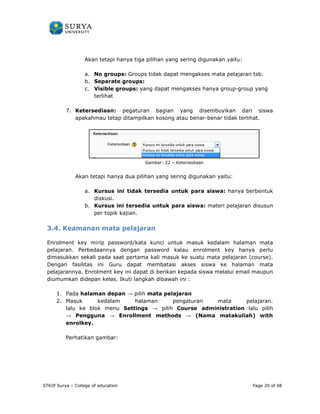 PANDUAN PENGGUNAAN 
SURYA UNIVERSITY 
LEARNING GATEWAY (GURU) 
Akan tetapi hanya tiga pilihan yang sering digunakan yaitu: 
a. No groups 
b. Separate groups 
c. Visible groups 
groups: Groups tidak dapat mengakses mata pelajaran tsb 
terlihat 
7. Ketersediaan: 
apakahmau tetap ditampilkan kosong atau benar 
Akan tetapi hanya dua 
a. Kursus ini tidak tersedia 
diskusi. 
b. Kursus ini tersedia untuk para siswa 
per topik kajian 
3.4. Keamanan mata pelajaran 
tsb. 
Enrolment key mirip password/kata kunci untuk masuk kedalam halaman mata 
pelajaran. Perbedaannya 
hanya perlu 
dimasukkan sekali pada saat pertama kali masuk ke suatu mata pelajaran 
(course). 
Dengan fasilitas ini Guru dapat membatasi akses 
pelajarannya. Enrolment key ini dapat di 
iswa maupun 
diumumkan didepan kelas. Ikuti langkah dibawah ini 
1. Pada halaman depan 
2. Masuk kedalam halaman pengaturan mata pelajaran. 
lalu ke blok menu 
 Pengguna  Enrollment methods 
enrolkey. 
Perhatikan gambar: 
STKIP Surya – College of education 
groups: 
groups: yang dapat mengakses hanya group-group yang 
pegaturan bagian yang disembuyikan dari siswa 
mau benar-benar tidak terlihat. 
Gambar: 22 – Ketersediaan 
pilihan yang sering digunakan yaitu: 
untuk para siswa: hanya berbentuk 
siswa: materi pelajaran disusun 
kajian. 
dengan password kalau enrolment key ha 
siswa ke halaman mata 
berikan kepada siswa melalui email 
: 
 pilih mata pelajaran 
Settings  pilih Course administration 
lalu pilih 
 (Nama matakuliah 
matakuliah) with 
Page 20 of 48 
 