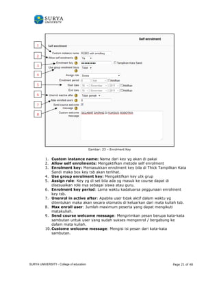 1. Custom instance name 
2. Allow self enrolment 
3. Enrolment key: 
Sandi maka box key tsb akan terlihat. 
4. Use group enrolment key: 
5. Assign role: Key yg di set bila ada yg masuk ke course dapat di 
disesuaikan role nya sebagai siswa atau guru. 
6. Enrolment key period 
key tsb. 
7. Unenrol in active after 
ditentukan maka akan 
8. Max enroll user 
matakuliah. 
9. Send course welcome message 
kata-kata 
sambutan untuk user yang sudah sukses mengenrol / bergabung ke 
dalam mata kuliah. 
10. Custome welcome message 
sambutan. 
1 
2 
3 
4 
5 
6 
7 
8 
Gambar: 23 – Enrolment Key 
name: Nama dari key yg akan di pakai 
nrolments: Mengaktifkan metode self enrolment 
: Memasukkan enrolment key bila di Thick Tampilkan Kata 
Mengaktifkan key utk grup 
period: Lama waktu kadaluarsa peggunaan enrolment 
nenrol after: Apabila user tidak aktif dalam waktu yg 
secara otomatis di keluarkan dari mata kuliah tsb. 
user: Jumlah maximum peserta yang dapat mengikuti 
message: Mengirimkan pesan berupa kata 
message: Mengisi isi pesan dari kata-kata 
Page 21 of 48 
SURYA UNIVERSITY - College of education 
PANDUAN PENGGUNAAN 
SURYA UNIVERSITY 
LEARNING GATEWAY (GURU) 
 