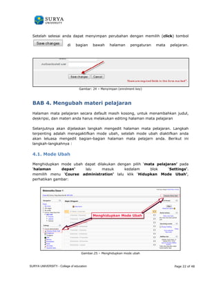 Setelah selesai anda dapat menyimpan perubahan dengan memilih ( 
di bagian bawah 
Gambar: 24 
BAB 4. Mengubah materi 
click) tombol 
Halaman mata pelajaran secara default masih kosong, untuk menambahkan judul, 
deskripsi, dan materi anda harus melakukan editing halaman mata 
Selanjutnya akan dijelaskan langkah mengedit halaman mata pelajaran. Langkah 
terpenting adalah menagaktifkan mode ubah, setelah mode ubah diaktifkan anda 
akan leluasa mengedit bagian 
langkah-langkahnya : 
4.1. Mode Ubah 
Menghidupkan mode ubah dapat dilakukan dengan 
‘halaman depan’ 
memilih menu ‘Course administration 
perhatikan gambar: 
Gambar.25 
click 
halaman pengaturan mata pelajaran. 
– Menyimpan (enrolment key) 
. pelajaran 
pelajaran 
bagian-bagian halaman mata pelajarn anda. Berikut ini 
pilih ‘mata pelajaran 
lalu masuk kedalam blok 
administration’ lalu klik ‘Hidupkan Mode Ubah 
– Menghidupkan mode ubah 
Page 22 of 48 
ran pelajaran’ pada 
‘Settings’. 
Ubah’, 
SURYA UNIVERSITY - College of education 
PANDUAN PENGGUNAAN 
SURYA UNIVERSITY 
LEARNING GATEWAY (GURU) 
 
