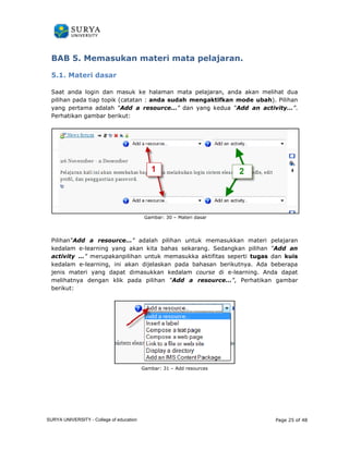 BAB 5. Memasukan m 
. materi mata pelajaran. 
5.1. Materi dasar 
Saat anda login dan masuk ke halaman mata pelajaran, anda akan melihat dua 
pilihan pada tiap topik (catatan : 
anda sudah mengaktifkan mode ubah). ubah 
Pilihan 
yang pertama adalah “Add a resource… 
resource…” dan yang kedua “Add an activity… 
Perhatikan gambar berikut: 
: 
Gambar: 30 – Materi dasar 
activity…”. 
Pilihan“Add a resource… 
kedalam e-learning yang akan kita bahas sekarang. Sedangkan pilihan 
activity …” merupakanpilihan untuk memasukka aktifitas seperti 
kedalam e-learning, ini akan dijelaskan pada bahasan berikutnya. Ada beberapa 
jenis materi yang dapat dimasukkan kedalam 
melihatnya dengan klik pada pilihan 
berikut: 
…” adalah pilihan untuk memasukkan materi pelajaran 
tugas 
, “Add an 
dan kuis 
course di e-learning. Anda dapat 
“Add a resource…”, Perhatikan gambar 
Gambar: 31 – Add resources 
Page 25 of 48 
. erhatikan SURYA UNIVERSITY - College of education 
PANDUAN PENGGUNAAN 
SURYA UNIVERSITY 
LEARNING GATEWAY (GURU) 
 