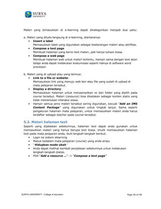 Materi yang dimasukkan di 
e-learning dapat dikategorikan menjadi dua 
a. Materi yang ditulis langsung di 
• Insert a label 
Memasukkan label yang digunakan sebagai kee 
• Compose a text page 
Membuat halaman yang berisi text materi, jadi hanya tulisan biasa. 
• Compose a web page 
yaitu: 
Membuat halaman web untuk materi tertentu. Hampir sama dengan text akan 
tetapi anda dapat melakukan kostumisasi seperti halnya di software word 
processor. 
b. Materi yang di upload atau yang lainnya 
• Link to a file or website 
Memasukkan link yang menuju web lain atau file yang sudah di upload di 
mata pelajaran tersebut. 
• Display a directory 
Memasukkan halaman untuk menaampilkan isi dari folder yang dipilih pada 
course tersebut. Materi ( 
tidak memerlukan interaksi siswa. 
• Hampir semua jenis materi tersebut sering digunakan, kecuali 
Content Package” 
pengaturan halaman mata pelajaran, untuk memasukkan materi anda harus 
terdaftar sebagai teacher 
5.2. Materi halaman t 
Seperti yang dijelaskan sebelumnya, halaman 
memasukkan materi yang hanya berupa text biasa. Unutk memasukkan halaman 
text pada mata pelajaran anda 
• Login ke sistem elearning 
• Masuk kedalam mata pelajaran (course) 
• ‘ Hidupkan mode ubah 
• Anda dapat melihat kembali penjelasan sebelumnya untuk melakukan 
langkah-langkah diatas 
• Pilih “Add a resource … 
e-learning, diantaranya: 
keeterangan materi atau aktifitas. 
nda ang lainnya: 
website: 
directory: 
resource) bisa dikatakan sebagai konten statis yang 
“Add an IMS 
” yang digunakan untuk tingkat lanjut. Sama seperti 
pada course tersebut. 
text 
text dapat anda gunakan untuk 
anda, ikuti langkah-langkah berikut: 
yang anda ampu 
‘ 
diatas. 
…” - “Compose a text page” 
Page 26 of 48 
terangan ) SURYA UNIVERSITY - College of education 
PANDUAN PENGGUNAAN 
SURYA UNIVERSITY 
LEARNING GATEWAY (GURU) 
 