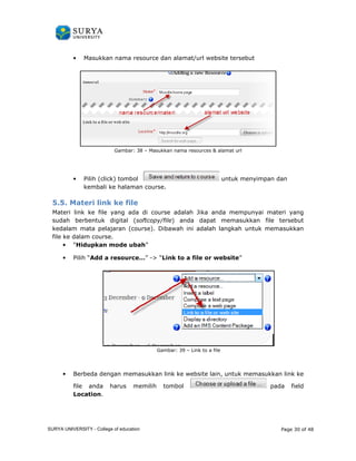 • Masukkan nama resource dan alamat/url website tersebut 
Gambar: 
38 – Masukkan nama resources  alamat url 
• Pilih (click) tombol 
kembali ke halaman course. 
5.5. Materi link ke file 
Materi link ke file yang ada di course 
sudah berbentuk digital ( 
kedalam mata pelajaran (course 
file ke dalam course. 
• “Hidupkan mode ubah 
• Pilih “Add a resource… 
• Berbeda dengan memasukkan link ke website lain, u 
file anda harus memilih tombol 
Location. 
untuk menyimpan dan 
adalah Jika anda mempunyai materi yang 
softcopy/file) anda dapat memasukkan file tersebut 
course). Dibawah ini adalah langkah untuk memasukkan 
ubah” 
resource…” - “Link to a file or website” 
Gambar: 39 – Link to a file 
untuk memasukkan li 
Page 30 of 48 
k tuk link ke 
pada field 
SURYA UNIVERSITY - College of education 
PANDUAN PENGGUNAAN 
SURYA UNIVERSITY 
LEARNING GATEWAY (GURU) 
 