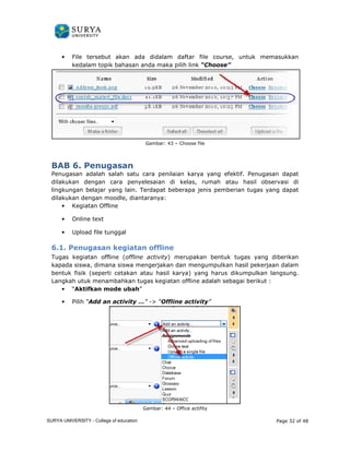 • File tersebut akan 
ada didalam daftar file course, untuk memasukkan 
kedalam topik bahasan anda 
BAB 6. Penugasan 
Penugasan adalah salah satu cara penilaian karya yang efektif. Penugasan dapat 
dilakukan dengan cara penyelesaian di kelas, rumah atau hasil observasi di 
lingkungan belajar yang lain. Terdapat beberapa jenis pemberian tugas yang dapat 
dilakukan dengan moodle, diantaranya: 
• Kegiatan Offline 
• Online text 
• Upload file tunggal 
6.1. Penugasan kegiatan offline 
Tugas kegiatan offline (offline activity 
kapada siswa, dimana siswa mengerjakan dan mengumpulkan hasil pekerjaan 
bentuk fisik (seperti cetakan 
Langkah utuk menambahkan tugas kegiatan offline adalah seb 
• “Aktifkan mode ubah 
• Pilih “Add an activity … 
maka pilih link “Choose” 
Gambar: 43 – Choose file 
. enugasan activity) merupakan bentuk tugas yang diberikan 
atau hasil karya) yang harus dikumpulkan langsung. 
sebagai berikut : 
ubah” 
…” - “Offline activity” 
Gambar: 44 – Office actifity 
Page 32 of 48 
k erupakan dalam 
kumpulkan gai SURYA UNIVERSITY - College of education 
PANDUAN PENGGUNAAN 
SURYA UNIVERSITY 
LEARNING GATEWAY (GURU) 
 