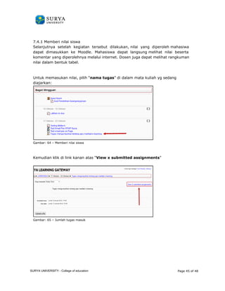 7.4.1 Memberi nilai siswa 
Selanjutnya setelah kegiatan 
dapat dimasukkan ke Moodle. 
komentar yang diperolehnya melalui internet. Dosen juga 
nilai dalam bentuk tabel. 
Untuk memasukan nilai, pilih 
diajarkan: 
Gambar: 64 – Memberi nilai siswa 
Kemudian klik di link kanan atas “ 
Gambar: 65 – Jumlah tugas masuk 
tersebut dilakukan, nilai yang diperoleh 
Mahasiswa dapat langsung melihat nilai 
mahasiwa 
beserta 
dapat melihat rangkuman 
k “nama tugas” di dalam mata kuliah yg sedang 
View x submitted assignments” 
Page 45 of 48 
SURYA UNIVERSITY - College of education 
PANDUAN PENGGUNAAN 
SURYA UNIVERSITY 
LEARNING GATEWAY (GURU) 
 