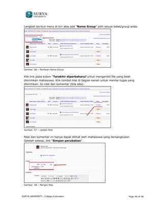 Langkah berikut menu di kiri atas 
Gambar: 66 – Penilaian Nama Group 
Klik link pada kolom “Terakhi 
dikirimkan mahasiswa. Klik tombol nilai di bagian kanan untuk 
dikirimkan. Isi nilai dan komentar (bila ada). 
Gambar: 67 – Update Nilai 
Nilai dan komentar ini hanya dapat dilihat 
Setelah selesai, klik “Simpan 
Gambar: 68 – Mengisi Nilai 
ada “Nama Group” pilih sesuai kelas/group 
anda. 
Terakhir diperbaharui“untuk mengambil file yang telah 
menilai tugas yang 
oleh mahasiswa yang bersangkutan. 
perubahan”. 
Page 46 of 48 
SURYA UNIVERSITY - College of education 
PANDUAN PENGGUNAAN 
SURYA UNIVERSITY 
LEARNING GATEWAY (GURU) 
 