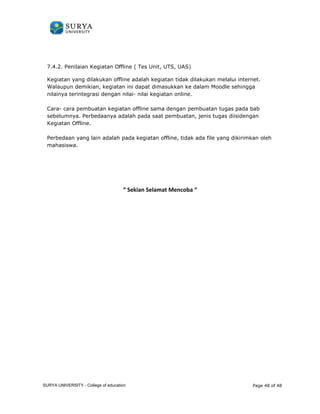 7.4.2. Penilaian Kegiatan Offline ( Tes Unit, UTS, UAS) 
Kegiatan yang dilakukan offline adalah kegiatan tidak dilakukan melalui 
Walaupun demikian, kegiatan ini dapat dimasukkan ke dalam 
nilainya terintegrasi dengan nilai 
Cara- cara pembuatan kegiatan offline sama dengan pembuatan tugas pada 
sebelumnya. Perbedaanya adalah pada saat pembuatan, jenis tugas diisi 
Kegiatan Offline. 
Perbedaan yang lain adalah pada kegiatan offline, tidak ada file yan 
mahasiswa. 
internet. 
Moodle sehingga 
nilai- nilai kegiatan online. 
bab 
diisidengan 
yang dikirimkan 
“ Sekian Selamat Mencoba “ 
g oleh 
Page 48 of 48 
SURYA UNIVERSITY - College of education 
PANDUAN PENGGUNAAN 
SURYA UNIVERSITY 
LEARNING GATEWAY (GURU) 
