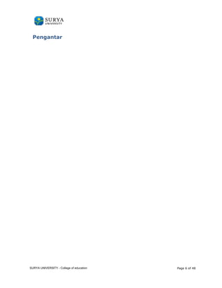 Pengantar 
PANDUAN PENGGUNAAN 
SURYA UNIVERSITY 
LEARNING GATEWAY (GURU) 
Surya University Learning gateway merupakan pintu gerbang menuju masa depan lebih 
baik,sebagai inti dari metode learning ini menggunakan sebuah aplikasi yang bernama 
Moodle dapat pula disebut sebagai LMS (Learning Management System). 
Tujuan penggunaan learning gateway ini adalah dalam upaya mendukung pembelajaran 
konvensional yang seringkali ditemukan keterbatasan waktu, jarak dan banyaknya biaya 
salah satunya dalam penggunaan kertas. Dengan moteode ini merupakan peluang untuk 
membantu mengatasi masalah-masalah tersebut yang diharapkan dapat mempermudah 
proses belajar dan mengajar. 
Mengapa memilih aplikasi moodle karena aplikasi ini merupakan aplikasi yang 
dikembangkan secara (open source) artinya terbuka untuk dimodifikasi oleh siapapun 
developer didunia agar menjadi sebuah aplikasi sempurna tanpa dikenakan biaya apapun. 
SURYA UNIVERSITY - College of educa tion Page 6 of 48 
 