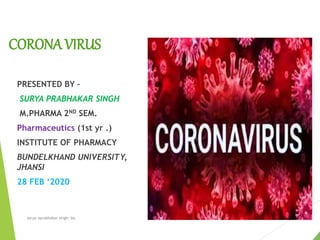 CORONA VIRUS
PRESENTED BY –
SURYA PRABHAKAR SINGH
M.PHARMA 2ND SEM.
Pharmaceutics (1st yr .)
INSTITUTE OF PHARMACY
BUNDELKHAND UNIVERSITY,
JHANSI
28 FEB ‘2020
surya nprabhakar singh- bu
 