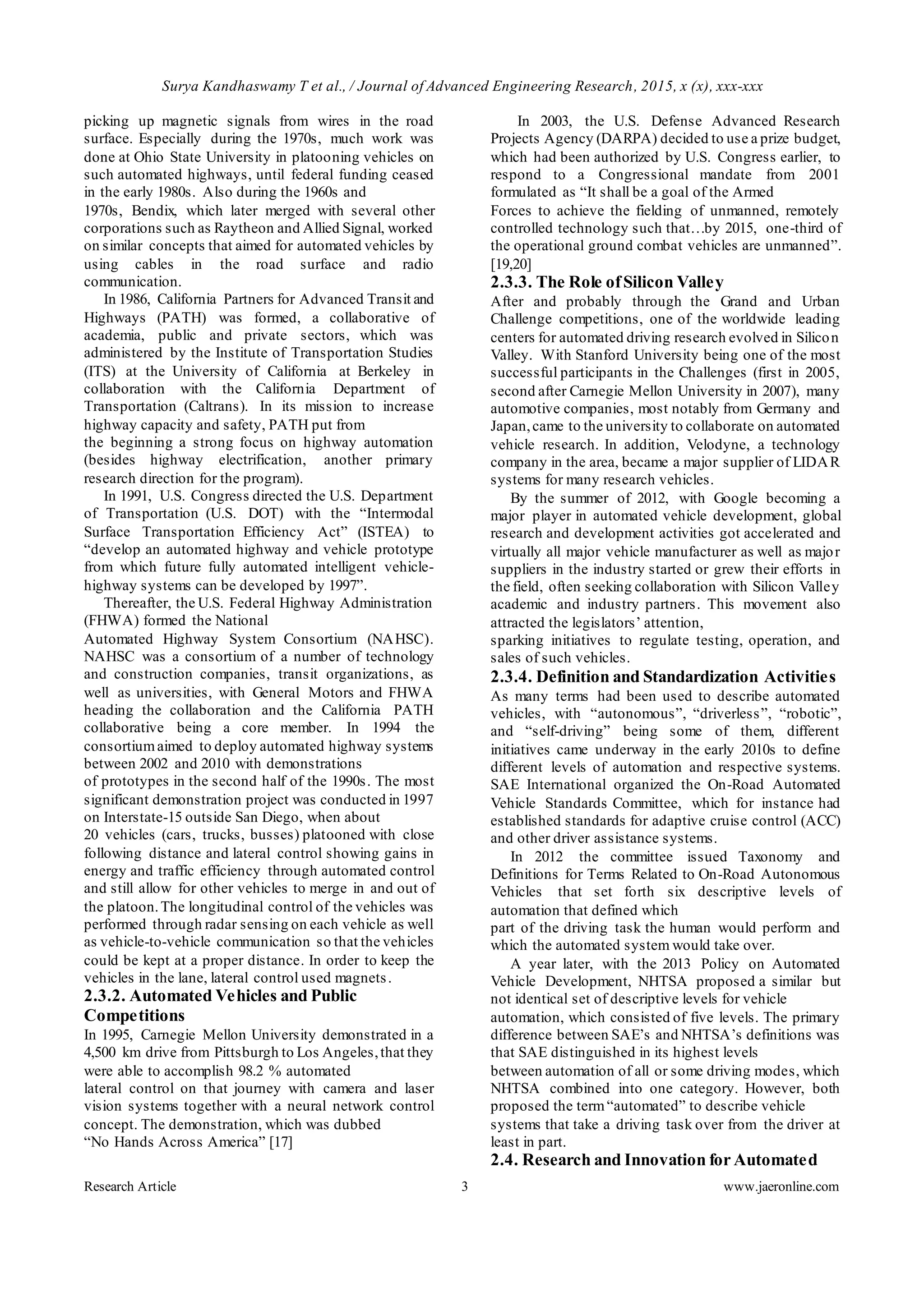 Surya Kandhaswamy T et al., / Journal of Advanced Engineering Research, 2015, x (x), xxx-xxx
Research Article 3 www.jaeronline.com
picking up magnetic signals from wires in the road
surface. Especially during the 1970s, much work was
done at Ohio State University in platooning vehicles on
such automated highways, until federal funding ceased
in the early 1980s. Also during the 1960s and
1970s, Bendix, which later merged with several other
corporations such as Raytheon and Allied Signal, worked
on similar concepts that aimed for automated vehicles by
using cables in the road surface and radio
communication.
In 1986, California Partners for Advanced Transit and
Highways (PATH) was formed, a collaborative of
academia, public and private sectors, which was
administered by the Institute of Transportation Studies
(ITS) at the University of California at Berkeley in
collaboration with the California Department of
Transportation (Caltrans). In its mission to increase
highway capacity and safety, PATH put from
the beginning a strong focus on highway automation
(besides highway electrification, another primary
research direction for the program).
In 1991, U.S. Congress directed the U.S. Department
of Transportation (U.S. DOT) with the “Intermodal
Surface Transportation Efficiency Act” (ISTEA) to
“develop an automated highway and vehicle prototype
from which future fully automated intelligent vehicle-
highway systems can be developed by 1997”.
Thereafter, the U.S. Federal Highway Administration
(FHWA) formed the National
Automated Highway System Consortium (NAHSC).
NAHSC was a consortium of a number of technology
and construction companies, transit organizations, as
well as universities, with General Motors and FHWA
heading the collaboration and the California PATH
collaborative being a core member. In 1994 the
consortiumaimed to deploy automated highway systems
between 2002 and 2010 with demonstrations
of prototypes in the second half of the 1990s. The most
significant demonstration project was conducted in 1997
on Interstate-15 outside San Diego, when about
20 vehicles (cars, trucks, busses) platooned with close
following distance and lateral control showing gains in
energy and traffic efficiency through automated control
and still allow for other vehicles to merge in and out of
the platoon.The longitudinal control of the vehicles was
performed through radar sensing on each vehicle as well
as vehicle-to-vehicle communication so that the vehicles
could be kept at a proper distance. In order to keep the
vehicles in the lane, lateral control used magnets.
2.3.2. Automated Vehicles and Public
Competitions
In 1995, Carnegie Mellon University demonstrated in a
4,500 km drive from Pittsburgh to Los Angeles,that they
were able to accomplish 98.2 % automated
lateral control on that journey with camera and laser
vision systems together with a neural network control
concept. The demonstration, which was dubbed
“No Hands Across America” [17]
In 2003, the U.S. Defense Advanced Research
Projects Agency (DARPA) decided to use a prize budget,
which had been authorized by U.S. Congress earlier, to
respond to a Congressional mandate from 2001
formulated as “It shall be a goal of the Armed
Forces to achieve the fielding of unmanned, remotely
controlled technology such that…by 2015, one-third of
the operational ground combat vehicles are unmanned”.
[19,20]
2.3.3. The Role ofSilicon Valley
After and probably through the Grand and Urban
Challenge competitions, one of the worldwide leading
centers for automated driving research evolved in Silicon
Valley. With Stanford University being one of the most
successful participants in the Challenges (first in 2005,
second after Carnegie Mellon University in 2007), many
automotive companies, most notably from Germany and
Japan,came to the university to collaborate on automated
vehicle research. In addition, Velodyne, a technology
company in the area, became a major supplier of LIDAR
systems for many research vehicles.
By the summer of 2012, with Google becoming a
major player in automated vehicle development, global
research and development activities got accelerated and
virtually all major vehicle manufacturer as well as major
suppliers in the industry started or grew their efforts in
the field, often seeking collaboration with Silicon Valley
academic and industry partners. This movement also
attracted the legislators’ attention,
sparking initiatives to regulate testing, operation, and
sales of such vehicles.
2.3.4. Definition and Standardization Activities
As many terms had been used to describe automated
vehicles, with “autonomous”, “driverless”, “robotic”,
and “self-driving” being some of them, different
initiatives came underway in the early 2010s to define
different levels of automation and respective systems.
SAE International organized the On-Road Automated
Vehicle Standards Committee, which for instance had
established standards for adaptive cruise control (ACC)
and other driver assistance systems.
In 2012 the committee issued Taxonomy and
Definitions for Terms Related to On-Road Autonomous
Vehicles that set forth six descriptive levels of
automation that defined which
part of the driving task the human would perform and
which the automated system would take over.
A year later, with the 2013 Policy on Automated
Vehicle Development, NHTSA proposed a similar but
not identical set of descriptive levels for vehicle
automation, which consisted of five levels. The primary
difference between SAE’s and NHTSA’s definitions was
that SAE distinguished in its highest levels
between automation of all or some driving modes, which
NHTSA combined into one category. However, both
proposed the term“automated” to describe vehicle
systems that take a driving task over from the driver at
least in part.
2.4. Research and Innovation for Automated
 