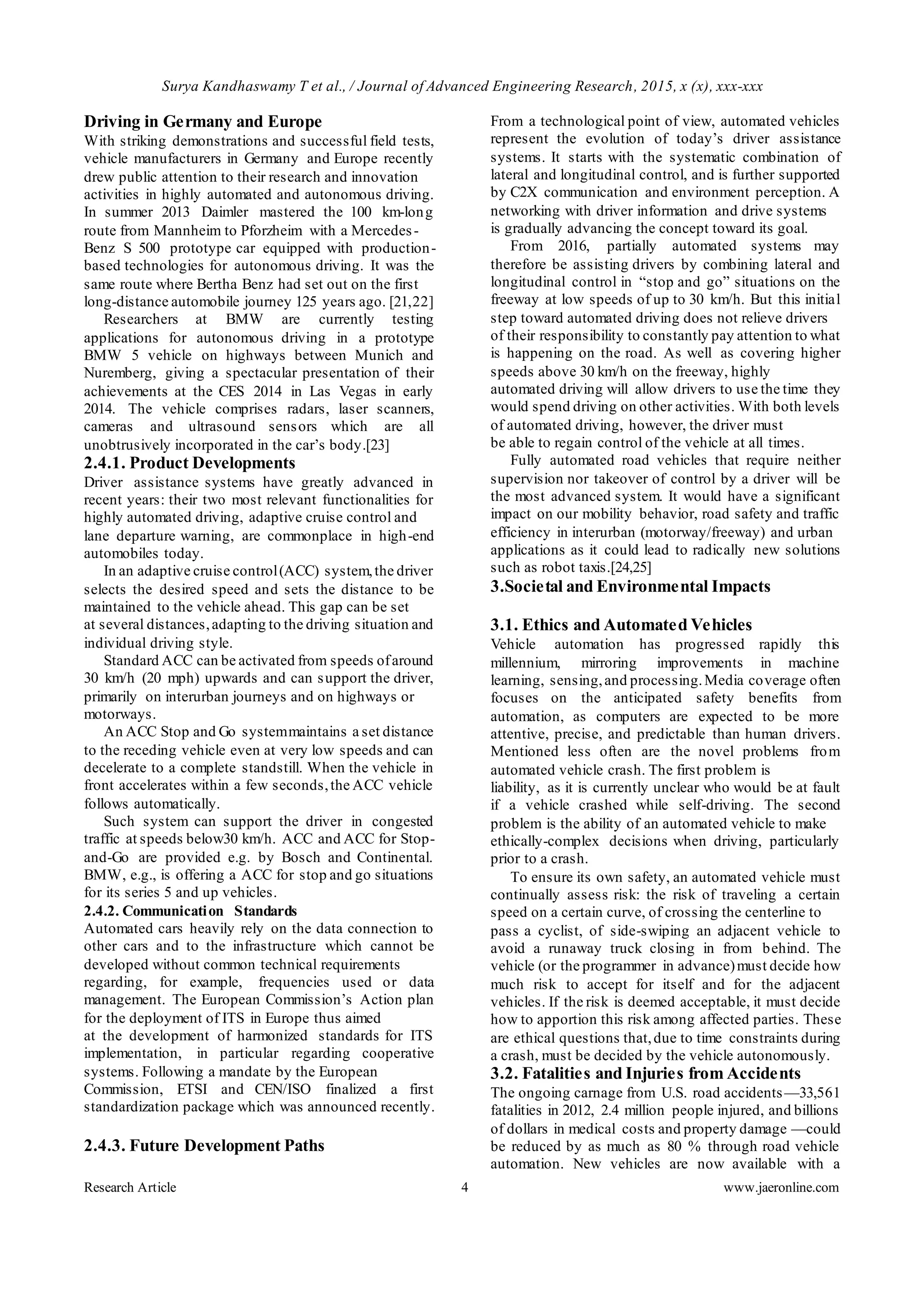 Surya Kandhaswamy T et al., / Journal of Advanced Engineering Research, 2015, x (x), xxx-xxx
Research Article 4 www.jaeronline.com
Driving in Germany and Europe
With striking demonstrations and successful field tests,
vehicle manufacturers in Germany and Europe recently
drew public attention to their research and innovation
activities in highly automated and autonomous driving.
In summer 2013 Daimler mastered the 100 km-long
route from Mannheim to Pforzheim with a Mercedes-
Benz S 500 prototype car equipped with production-
based technologies for autonomous driving. It was the
same route where Bertha Benz had set out on the first
long-distance automobile journey 125 years ago. [21,22]
Researchers at BMW are currently testing
applications for autonomous driving in a prototype
BMW 5 vehicle on highways between Munich and
Nuremberg, giving a spectacular presentation of their
achievements at the CES 2014 in Las Vegas in early
2014. The vehicle comprises radars, laser scanners,
cameras and ultrasound sensors which are all
unobtrusively incorporated in the car’s body.[23]
2.4.1. Product Developments
Driver assistance systems have greatly advanced in
recent years: their two most relevant functionalities for
highly automated driving, adaptive cruise control and
lane departure warning, are commonplace in high-end
automobiles today.
In an adaptive cruise control(ACC) system,the driver
selects the desired speed and sets the distance to be
maintained to the vehicle ahead. This gap can be set
at several distances,adapting to the driving situation and
individual driving style.
Standard ACC can be activated from speeds ofaround
30 km/h (20 mph) upwards and can support the driver,
primarily on interurban journeys and on highways or
motorways.
An ACC Stop and Go systemmaintains a set distance
to the receding vehicle even at very low speeds and can
decelerate to a complete standstill. When the vehicle in
front accelerates within a few seconds,the ACC vehicle
follows automatically.
Such system can support the driver in congested
traffic at speeds below30 km/h. ACC and ACC for Stop-
and-Go are provided e.g. by Bosch and Continental.
BMW, e.g., is offering a ACC for stop and go situations
for its series 5 and up vehicles.
2.4.2. Communication Standards
Automated cars heavily rely on the data connection to
other cars and to the infrastructure which cannot be
developed without common technical requirements
regarding, for example, frequencies used or data
management. The European Commission’s Action plan
for the deployment of ITS in Europe thus aimed
at the development of harmonized standards for ITS
implementation, in particular regarding cooperative
systems. Following a mandate by the European
Commission, ETSI and CEN/ISO finalized a first
standardization package which was announced recently.
2.4.3. Future Development Paths
From a technological point of view, automated vehicles
represent the evolution of today’s driver assistance
systems. It starts with the systematic combination of
lateral and longitudinal control, and is further supported
by C2X communication and environment perception. A
networking with driver information and drive systems
is gradually advancing the concept toward its goal.
From 2016, partially automated systems may
therefore be assisting drivers by combining lateral and
longitudinal control in “stop and go” situations on the
freeway at low speeds of up to 30 km/h. But this initial
step toward automated driving does not relieve drivers
of their responsibility to constantly pay attention to what
is happening on the road. As well as covering higher
speeds above 30 km/h on the freeway, highly
automated driving will allow drivers to use the time they
would spend driving on other activities. With both levels
of automated driving, however, the driver must
be able to regain control of the vehicle at all times.
Fully automated road vehicles that require neither
supervision nor takeover of control by a driver will be
the most advanced system. It would have a significant
impact on our mobility behavior, road safety and traffic
efficiency in interurban (motorway/freeway) and urban
applications as it could lead to radically new solutions
such as robot taxis.[24,25]
3.Societal and Environmental Impacts
3.1. Ethics and Automated Vehicles
Vehicle automation has progressed rapidly this
millennium, mirroring improvements in machine
learning, sensing,and processing.Media coverage often
focuses on the anticipated safety benefits from
automation, as computers are expected to be more
attentive, precise, and predictable than human drivers.
Mentioned less often are the novel problems from
automated vehicle crash. The first problem is
liability, as it is currently unclear who would be at fault
if a vehicle crashed while self-driving. The second
problem is the ability of an automated vehicle to make
ethically-complex decisions when driving, particularly
prior to a crash.
To ensure its own safety, an automated vehicle must
continually assess risk: the risk of traveling a certain
speed on a certain curve, of crossing the centerline to
pass a cyclist, of side-swiping an adjacent vehicle to
avoid a runaway truck closing in from behind. The
vehicle (or the programmer in advance)must decide how
much risk to accept for itself and for the adjacent
vehicles. If the risk is deemed acceptable, it must decide
how to apportion this risk among affected parties. These
are ethical questions that,due to time constraints during
a crash, must be decided by the vehicle autonomously.
3.2. Fatalities and Injuries from Accidents
The ongoing carnage from U.S. road accidents—33,561
fatalities in 2012, 2.4 million people injured, and billions
of dollars in medical costs and property damage —could
be reduced by as much as 80 % through road vehicle
automation. New vehicles are now available with a
 