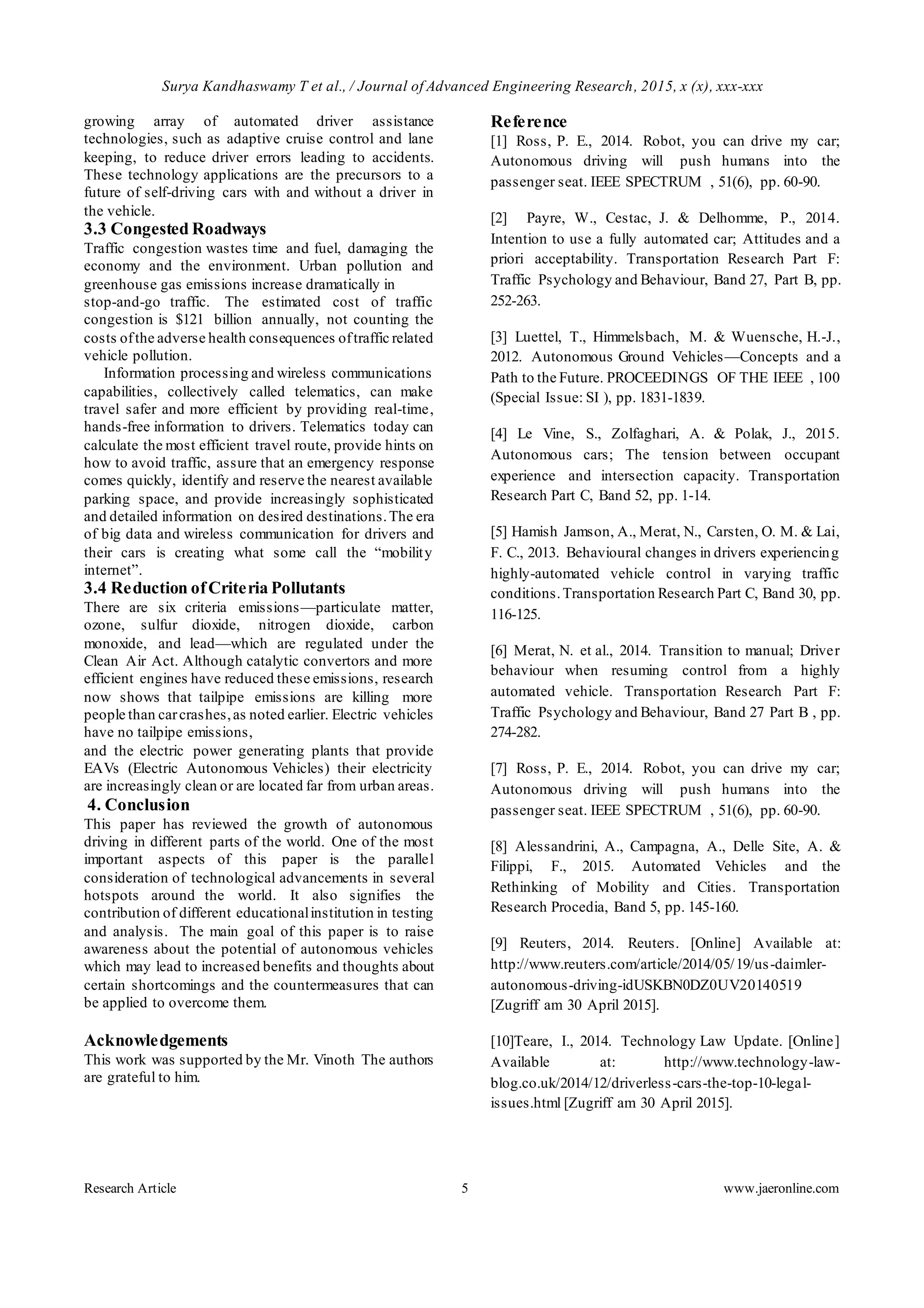 Surya Kandhaswamy T et al., / Journal of Advanced Engineering Research, 2015, x (x), xxx-xxx
Research Article 5 www.jaeronline.com
growing array of automated driver assistance
technologies, such as adaptive cruise control and lane
keeping, to reduce driver errors leading to accidents.
These technology applications are the precursors to a
future of self-driving cars with and without a driver in
the vehicle.
3.3 Congested Roadways
Traffic congestion wastes time and fuel, damaging the
economy and the environment. Urban pollution and
greenhouse gas emissions increase dramatically in
stop-and-go traffic. The estimated cost of traffic
congestion is $121 billion annually, not counting the
costs ofthe adverse health consequences oftraffic related
vehicle pollution.
Information processing and wireless communications
capabilities, collectively called telematics, can make
travel safer and more efficient by providing real-time,
hands-free information to drivers. Telematics today can
calculate the most efficient travel route, provide hints on
how to avoid traffic, assure that an emergency response
comes quickly, identify and reserve the nearest available
parking space, and provide increasingly sophisticated
and detailed information on desired destinations.The era
of big data and wireless communication for drivers and
their cars is creating what some call the “mobility
internet”.
3.4 Reduction ofCriteria Pollutants
There are six criteria emissions—particulate matter,
ozone, sulfur dioxide, nitrogen dioxide, carbon
monoxide, and lead—which are regulated under the
Clean Air Act. Although catalytic convertors and more
efficient engines have reduced these emissions, research
now shows that tailpipe emissions are killing more
people than carcrashes,as noted earlier. Electric vehicles
have no tailpipe emissions,
and the electric power generating plants that provide
EAVs (Electric Autonomous Vehicles) their electricity
are increasingly clean or are located far from urban areas.
4. Conclusion
This paper has reviewed the growth of autonomous
driving in different parts of the world. One of the most
important aspects of this paper is the parallel
consideration of technological advancements in several
hotspots around the world. It also signifies the
contribution of different educationalinstitution in testing
and analysis. The main goal of this paper is to raise
awareness about the potential of autonomous vehicles
which may lead to increased benefits and thoughts about
certain shortcomings and the countermeasures that can
be applied to overcome them.
Acknowledgements
This work was supported by the Mr. Vinoth The authors
are grateful to him.
Reference
[1] Ross, P. E., 2014. Robot, you can drive my car;
Autonomous driving will push humans into the
passenger seat. IEEE SPECTRUM , 51(6), pp. 60-90.
[2] Payre, W., Cestac, J. & Delhomme, P., 2014.
Intention to use a fully automated car; Attitudes and a
priori acceptability. Transportation Research Part F:
Traffic Psychology and Behaviour, Band 27, Part B, pp.
252-263.
[3] Luettel, T., Himmelsbach, M. & Wuensche, H.-J.,
2012. Autonomous Ground Vehicles—Concepts and a
Path to the Future. PROCEEDINGS OF THE IEEE , 100
(Special Issue: SI ), pp. 1831-1839.
[4] Le Vine, S., Zolfaghari, A. & Polak, J., 2015.
Autonomous cars; The tension between occupant
experience and intersection capacity. Transportation
Research Part C, Band 52, pp. 1-14.
[5] Hamish Jamson, A., Merat, N., Carsten, O. M. & Lai,
F. C., 2013. Behavioural changes in drivers experiencing
highly-automated vehicle control in varying traffic
conditions.Transportation Research Part C, Band 30, pp.
116-125.
[6] Merat, N. et al., 2014. Transition to manual; Driver
behaviour when resuming control from a highly
automated vehicle. Transportation Research Part F:
Traffic Psychology and Behaviour, Band 27 Part B , pp.
274-282.
[7] Ross, P. E., 2014. Robot, you can drive my car;
Autonomous driving will push humans into the
passenger seat. IEEE SPECTRUM , 51(6), pp. 60-90.
[8] Alessandrini, A., Campagna, A., Delle Site, A. &
Filippi, F., 2015. Automated Vehicles and the
Rethinking of Mobility and Cities. Transportation
Research Procedia, Band 5, pp. 145-160.
[9] Reuters, 2014. Reuters. [Online] Available at:
http://www.reuters.com/article/2014/05/19/us-daimler-
autonomous-driving-idUSKBN0DZ0UV20140519
[Zugriff am 30 April 2015].
[10]Teare, I., 2014. Technology Law Update. [Online]
Available at: http://www.technology-law-
blog.co.uk/2014/12/driverless-cars-the-top-10-legal-
issues.html [Zugriff am 30 April 2015].
 