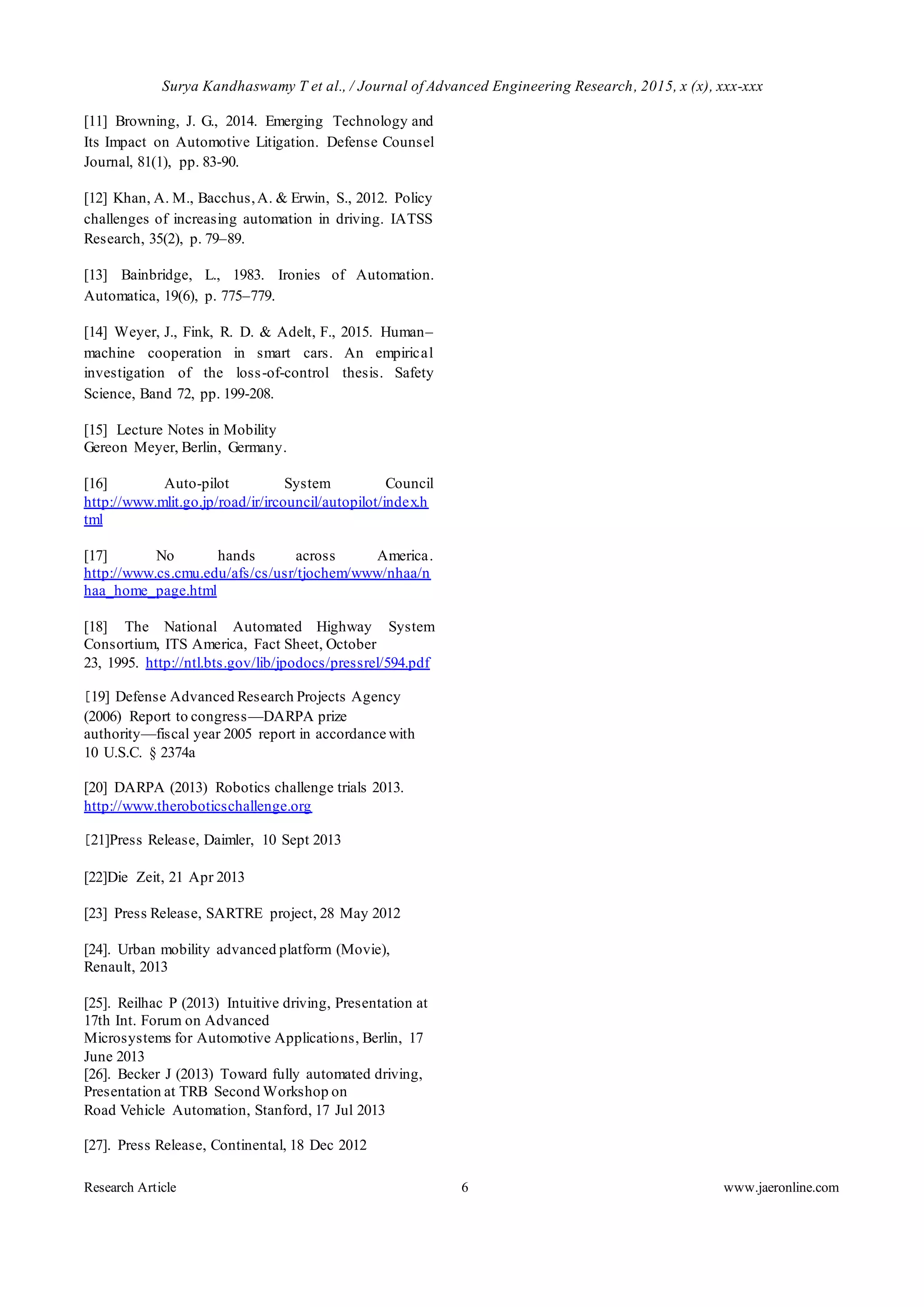 Surya Kandhaswamy T et al., / Journal of Advanced Engineering Research, 2015, x (x), xxx-xxx
Research Article 6 www.jaeronline.com
[11] Browning, J. G., 2014. Emerging Technology and
Its Impact on Automotive Litigation. Defense Counsel
Journal, 81(1), pp. 83-90.
[12] Khan, A. M., Bacchus,A. & Erwin, S., 2012. Policy
challenges of increasing automation in driving. IATSS
Research, 35(2), p. 79–89.
[13] Bainbridge, L., 1983. Ironies of Automation.
Automatica, 19(6), p. 775–779.
[14] Weyer, J., Fink, R. D. & Adelt, F., 2015. Human–
machine cooperation in smart cars. An empirical
investigation of the loss-of-control thesis. Safety
Science, Band 72, pp. 199-208.
[15] Lecture Notes in Mobility
Gereon Meyer, Berlin, Germany.
[16] Auto-pilot System Council
http://www.mlit.go.jp/road/ir/ircouncil/autopilot/index.h
tml
[17] No hands across America.
http://www.cs.cmu.edu/afs/cs/usr/tjochem/www/nhaa/n
haa_home_page.html
[18] The National Automated Highway System
Consortium, ITS America, Fact Sheet, October
23, 1995. http://ntl.bts.gov/lib/jpodocs/pressrel/594.pdf
[19] Defense Advanced Research Projects Agency
(2006) Report to congress—DARPA prize
authority—fiscal year 2005 report in accordance with
10 U.S.C. § 2374a
[20] DARPA (2013) Robotics challenge trials 2013.
http://www.theroboticschallenge.org
[21]Press Release, Daimler, 10 Sept 2013
[22]Die Zeit, 21 Apr 2013
[23] Press Release, SARTRE project, 28 May 2012
[24]. Urban mobility advanced platform (Movie),
Renault, 2013
[25]. Reilhac P (2013) Intuitive driving, Presentation at
17th Int. Forum on Advanced
Microsystems for Automotive Applications, Berlin, 17
June 2013
[26]. Becker J (2013) Toward fully automated driving,
Presentation at TRB Second Workshop on
Road Vehicle Automation, Stanford, 17 Jul 2013
[27]. Press Release, Continental, 18 Dec 2012
 