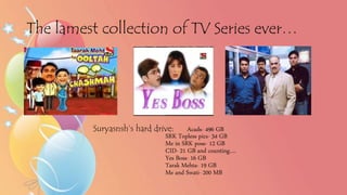 The lamest collection of TV Series ever…
Suryasnsh’s hard drive: Acads- 496 GB
SRK Topless pics- 34 GB
Me in SRK pose- 12 GB
CID- 21 GB and counting….
Yes Boss- 16 GB
Tarak Mehta- 19 GB
Me and Swati- 200 MB
 