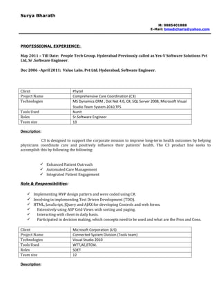 Surya Bharath

                                                                               M: 9885401888
                                                                            E-Mail: bmedicharla@yahoo.com




PROFESSIONAL EXPERIENCE:

May 2011 – Till Date: People Tech Group. Hyderabad Previously called as Yes-V Software Solutions Pvt
Ltd, Sr .Software Engineer.

Dec 2006 –April 2011: Value Labs. Pvt Ltd. Hyderabad, Software Engineer.




Client                        Phytel
Project Name                  Comprehensive Care Coordination (C3)
Technologies                  MS Dynamics CRM , Dot Net 4.0, C#, SQL Server 2008, Microsoft Visual
                              Studio Team System 2010,TFS
Tools Used                    Nunit
Roles                         Sr.Software Engineer
Team size                     13

Description:

            C3 is designed to support the corporate mission to improve long-term health outcomes by helping
physicians coordinate care and positively influence their patients' health. The C3 product line seeks to
accomplish this by following the following:


              Enhanced Patient Outreach
              Automated Care Management
              Integrated Patient Engagement

Role & Responsibilities:

    Implementing MVP design pattern and were coded using C#.
    Involving in implementing Test Driven Development (TDD).
    HTML, JavaScript, JQuery and AJAX for developing Controls and web forms.
      Extensively using ASP Grid Views with sorting and paging.
      Interacting with client in daily basis.
      Participated in decision making, which concepts need to be used and what are the Pros and Cons.

Client                        Microsoft Corporation (US)
Project Name                  Connected System Division (Tools team)
Technologies                  Visual Studio 2010
Tools Used                    WTT,AE,ETCM.
Roles                         SDET
Team size                     12

Description:
 