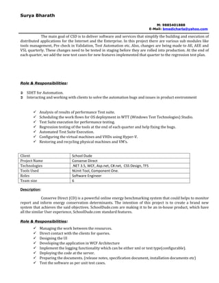Surya Bharath

                                                                                   M: 9885401888
                                                                                E-Mail: bmedicharla@yahoo.com

            The main goal of CSD is to deliver software and services that simplify the building and execution of
distributed applications for the Internet and the Enterprise. In this project there are various sub modules like
tools management, Pre check in Validation, Test Automation etc. Also, changes are being made to AE, AEE and
VSL quarterly. These changes need to be tested in staging before they are rolled into production. At the end of
each quarter, we add the new test cases for new features implemented that quarter to the regression test plan.




Role & Responsibilities:

   SDET for Automation.
   Interacting and working with clients to solve the automation bugs and issues in product environment


          Analysis of results of performance Test suite.
          Scheduling the work flows for OS deployment in WTT (Windows Test Technologies) Studio.
          Test Suite execution for performance testing.
          Regression testing of the tools at the end of each quarter and help fixing the bugs.
          Automated Test Suite Execution.
          Configuring the virtual machines and VHDs using Hyper-V.
          Restoring and recycling physical machines and VM’s.


Client                        School Dude
Project Name                  Conserve Direct
Technologies                  .NET 3.5, WCF, Asp.net, C#.net, CSS Design, TFS
Tools Used                    NUnit Tool, Component One.
Roles                         Software Engineer
Team size                     6

Description:

              Conserve Direct (CD) is a powerful online energy benchmarking system that could helps to monitor
report and inform energy conservation determinants. The intention of this project is to create a brand new
system that achieves the said objectives. SchoolDude.com are making it to be an in-house product, which have
all the similar User experience, SchoolDude.com standard features.

Role & Responsibilities:
          Managing the work between the resources.
          Direct contact with the clients for queries.
          Designing the UI
          Developing the application in WCF Architecture
          Implement the logging functionality which can be either xml or text type(configurable).
          Deploying the code at the server.
          Preparing the documents. (release notes, specification document, installation documents etc)
          Test the software as per unit test cases.
 