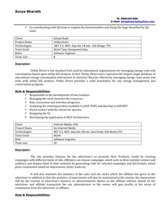 Surya Bharath

                                                                                    M: 9885401888
                                                                                 E-Mail: bmedicharla@yahoo.com

        Co-coordinating with QA team to explain the functionalities and fixing the bugs identified by QA
         team.

Client                         School Dude
Project Name                   Utility Direct
Technologies                   .NET 3.5, WCF, Asp.net, C#.net, CSS Design, TFS
Tools Used                     NUnit Tool, Component One.
Roles                          Software Engineer
Team size                      8

Description:

            Utility Direct is the standard tool used by educational organizations for managing energy costs and
consumption based upon utility bill analysis. In fact, Utility Direct users represent the largest single database of
educational energy consumption information in America! Because effectively managing energy costs starts and
ends with utility bill analysis, Utility Direct provides a solid foundation for any energy management and
conservation program.

Role & Responsibilities:
        Responsible in the development of two modules
        Managing the work between the resources.
        Data conversion and interface programs.
        Analyzing the existing product available in (ASP, PHP) and develop in ASP.NET.
        Direct contact with the clients for queries.
        Designing the UI
        Developing the application in WCF Architecture

Client                         Internet Media, USA
Project Name                   Go Internet Media
Technologies                   NET 3.5, WCF, Asp.net, C#.net, Java Script, CSS desine,TFS
Tools Used                     NUnit
Role                           Software Engineer
Team size                      10

Description:

           The site provides features for the advertiser's to promote their Products, Leads by creating
campaigns with different kinds of Ads. Affiliates can choose campaigns which suits to their website content and
audience and display them in their websites by generating code for selected campaigns and Ad formats, which
gives commission based on impressions, clicks, leads etc.

             It will also maintain the statistics of the sales and the clicks which the affiliate has given to the
advertiser in addition to this the statistics of impressions will also be maintained in the system, the impressions
will be the records of advertiser’s banners or advertisements shown on the affiliate website. Based on the
advertiser and affiliate transaction the site administrator or the owner will gain profits in the terms of
commission from the advertiser or affiliate.

Role & Responsibilities:
 