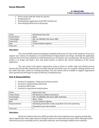 Surya Bharath

                                                                                M: 9885401888
                                                                             E-Mail: bmedicharla@yahoo.com

           Direct contact with the clients for queries.
           Designing the UI
           Developing the application in the WCF Architecture
           Unit testing by NUnit tool in the project




Client                         AmeriGroup Corp, USA
Project Name                   Quest
Technologies                   ASP .net 2005(C#), SQL Server 2005
Tools Used                     NUnit
Role                           Trainee Software Engineer
Team size                      8

Description:

             The current SOAP system has designed using Microsoft Access 97. Due to the limitation of Access to
support user volume, the databases are located between Virginia Beach and Tampa. Currently the application
response time is less than satisfaction, which limits QA users and Claims user’s productivity. The purpose of this
project is to design and build a new web based system to address the current limitations of the Access
application.

            The new system will support organization needs in future to enable audit and rebuttal process
between QA and all other departments (currently only QA and Claims users are using the existing system to do
the audits and other audits are tracking manually). The new system will be scalable to support organization
future growth and will target to improve efficiency and effectiveness.

Role & Responsibilities:

           Involved in designing , coding and stored procedures
           Involved in implementing radcontrols.
           Involved in R& D tasks.
           Involved in requirement analysis phase

Client                         Daticon EED, USA.
Project Name                   EED (Electronic Evidence Discovery)
Technologies                   ASP .net 2005(C#), SQL Server 2005, ReSharper
Tools Used                     Watin , NUnit
Role                           Trainee Software Engineer
Responsibilities               Developing automation scripts using Watin Tool and customizing
                               framework as per client request
Team size                      7

Description:

              Electronic Evidence Discovery (EED) provides full-service legal discovery solutions to help their
clients significantly reduce legal exposure and gain control over eDiscovery processes. EED’s offerings include
eDiscovery process consulting services, document collection, and technology-enabled review solutions
 