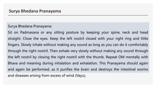 Surya Bhedana Pranayama
Surya Bhedana Pranayama
Sit on Padmasana or any sitting posture by keeping your spine, neck and head
straight. Close the eyes. Keep the left nostril closed with your right ring and little
fingers. Slowly inhale without making any sound as long as you can do it comfortably
through the right nostril. Then exhale very slowly without making any sound through
the left nostril by closing the right nostril with the thumb. Repeat OM mentally with
Bhava and meaning during inhalation and exhalation. This Pranayama should again
and again be performed, as it purifies the brain and destroys the intestinal worms
and diseases arising from excess of wind (Vayu).
 