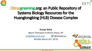 www.citrusgreening.org
Citrusgreening.org: an Public Repository of
Systems Biology Resources for the
Huanglongbing (HLB) Disease Complex
Surya Saha
Boyce Thompson Institute, Ithaca, NY
ss2489@cornell.edu @SahaSurya
IRCHLB, March 14th, 2019
 