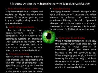 5 lessons we can learn from the current BlackBerry/RIM saga
1. Know thyself and your market
Fully understand your strengths and
weaknesses. Figure out your niche
markets. To the extent you can, play
to your strengths and try to minimise
your weaknesses.
2. Don’t rest on your laurels
Do not sit in awe of your
accomplishments and be
complacent. Your competitors are
continually working on improving
their position in the market. Keep
your ear to the ground and try to
stay a step ahead, but the very
least, try not to fall too far behind.
3. Timing is everything
Deliver when and what you promise.
Tech markets are too dynamic and
with the level of competition that
typically exists, you may not have the
luxury of unduly delaying
product/service updates or launches.
4. Consider sharing
Emerging business models recognise the
input and support of customers and other
interests to enhance their own user
experiences. Although it is vital to figure out
what parts of the business you, as the owner,
must control, there is huge gains to be made
by sharing and facilitating win-win situations.
5. Know when to call it a day
While it might be interesting to see how
the BlackBerry/RIM saga plays out, for
start-ups, it always prudent to
continually gauge how viable your
business is and will continue to be.
When the going gets tough, it is crucial
to recognise when you might not have
the resources or support to ride out the
challenges, so that you are in a better
position to manage the fallout.
 