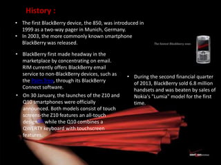 • The first BlackBerry device, the 850, was introduced in
1999 as a two-way pager in Munich, Germany.
• In 2003, the more commonly known smartphone
BlackBerry was released.
• BlackBerry first made headway in the
marketplace by concentrating on email.
RIM currently offers BlackBerry email
service to non-BlackBerry devices, such as
the Palm Treo, through its BlackBerry
Connect software.
• On 30 January, the launches of the Z10 and
Q10 smartphones were officially
announced. Both models consist of touch
screens-the Z10 features an all-touch
design[10] while the Q10 combines a
QWERTY keyboard with touchscreen
features.
• During the second financial quarter
of 2013, BlackBerry sold 6.8 million
handsets and was beaten by sales of
Nokia's "Lumia" model for the first
time.
History :
 