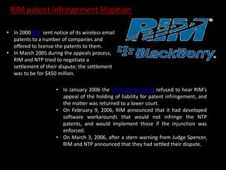 • In 2000 NTP sent notice of its wireless email
patents to a number of companies and
offered to license the patents to them.
• In March 2005 during the appeals process,
RIM and NTP tried to negotiate a
settlement of their dispute; the settlement
was to be for $450 million.
• In January 2006 the US Supreme Court refused to hear RIM's
appeal of the holding of liability for patent infringement, and
the matter was returned to a lower court.
• On February 9, 2006, RIM announced that it had developed
software workarounds that would not infringe the NTP
patents, and would implement those if the injunction was
enforced.
• On March 3, 2006, after a stern warning from Judge Spencer,
RIM and NTP announced that they had settled their dispute.
RIM patent infringement litigation
 