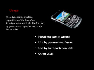 Usage
The advanced encryption
capabilities of the BlackBerry
Smartphone make it eligible for use
by government agencies and state
forces alike.
• President Barack Obama
• Use by government forces
• Use by transportation staff
• Other users
 