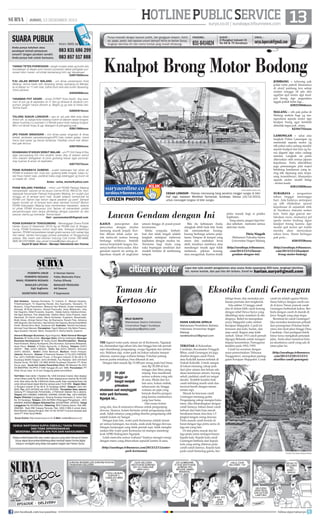 HOTLINE PUBLIC SERVICE 13

| JUMAT, 13 DESEMBER 2013

SUARA PUBLIK
Anda punya keluhan atau
pendapat terkait pelayanan
umum? Jangan pendam sendiri.
Anda punya hak untuk bersuara.

Kirim SMS ke

083 831 686 299
083 857 517 888

TANGKI TETES PURWOSARI - tangki muatan tetes yg bulan lalu
kecelakaan di depan pom bensin purwosari dekat pertigaan purwosari bikin macet, unt pihak berwenang mhn sgr dievakuasi.
628573609xxxx

surya.co.id | surabaya.tribunnews.com

Punya masalah dengan layanan publik, dari gangguan telepon, listrik,
air, pajak, parkir, dan layanan umum lainnya? Kirim ke Harian Surya,
lengkapi identitas diri dan nomor kontak yang mudah dihubungi.

FAKSIMIL:

SURAT :

031-8414024

Jl Rungkut Industri III
No 68  70 Surabaya

EMAIL :

surya.laporcak@gmail.com

Knalpot Brong Motor Bodong

PJU JALAN MERAPI MALANG - unt dinas pertamanan Kota
Malang, terima kasih sdh dipasang lampu spanjang jln Merapi,
tp di depan no 11 sdh mati, pdhal blum ada satu bulan dipasang,
mhon periksa.
628384808xxxx

JOMBANG - tolooong pak
polisi rutin patroli khususnya
di alon2 jombang krn setiap
malam minggu sll ada aksi
ugal2an spd motor dgn knalpot brong dgn pngendara
nggak pakek helm lagi...
628233044xxxx

TANAMAN POT KEDIRI - Untuk DTRKP Kota Kediri, tlng tanaman di pot yg di separator jln A Yani jg dirawat  dicabuti rumputnya, jangan hanya disiram sj. Begitu jg yg ada di lokasi lain.
Terima kasih.
628564919xxxx

MALANG - yth pak polisi di
Malang mohon bagi yg mengendarai sepeda motor dgn
knalpot brong agar kembali
ditindak tegas pak...trims.
62341732xxxx

TOLONG SUKUN LONGSOR - ass wr wb pak Wali kota Abah
Anton yth, sy warga kota malang mukim di daerah rawan longsor,
dekat mushola jl s.supriadi x rt18/rw6 sukun kota malang longsor.
Mhn unt dicek/ tinjau  sgr ditangani  plengseng pak...
628213966xxxx
JPO PASAR SINGOSARI - Unt dinas pasar singosari  dinas
terkait, jembatan penyeberangan/JPO kalo malam gelap, mana
harus lwat pasar yg becek lantainya. Fasilitas umum kok dibiarkan gak terurus.
628578504xxxx

LAMONGAN - salut atas
langkah Polres Lamongan yg
menindak sepeda motor yg
tdk pakai suku cadang standar
seperti knalpot dan ban yg harus diganti dgn suku cadang
standar. Langkah ini perlu
diteruskan oleh semua jajaran
kepolisian. Perlu ditertibkan
juga pemasangan plat nopol
belakang kendaraan yang sering tdk dipasang atau terpasang tersembunyi, khususnya
sepeda motor model balap
- terima kasih.
628133020xxxx

KEAMANAN STASIUN SEMUT MALAM - unt PT KAI Daop 8 Sby
agar penumpang KA mlm terakhir aman tiba di stasion semut
mhn satpam disiagakan di pintu gerbang keluar agar penumpang nyaman  aman dr kejahatan.
628775272xxxx
PDAM SURABAYA GUBENG - sudah beberapa hari aliran air
PDAM di kalidami kel. mojo kec. gubeng tidak mngalir, kalau nyala hnya malam saja, padahal kalau pagi pelanggan jg butuh air
u/ masak dll - trims
Anisa - anisa_encha@yahoo.com
PDAM MALANG PAKISAJI - mhon unit PDAM Pakisaji Malang
memperbaiki saluran air ke dusun Cerme RT.05, RW.02 Ds. Kendalpayak Kecamatan Pakisaji Kabupaten Malang, krn sudah dua
minggu air di tempat kami mati. Sudah telepon berkali-kali ke
PDAM unit Tajinan tapi belum dapat jawaban yg pasti. Sampai
kapan kondisi air di tempat kami akan kembali normal? Mohon
PDAM Kabupaten Malang bisa memberikan kepastian, selama
ini pihak PDAM khususnya Unit Tajinan sll menambah jumlah
penyambungan baru tanpa diimbangi dengan pasokan air dan
saluran utama yg memadai. Terima kasih.
Hari - purnomohari20@gmail.com
PDAM SURABAYA TENGGUMUNG - Menanggapi Suara Publik
Harian Surya (3 Desember 2013) ttg air PDAM mati di Tenggumung, PDAM Surabaya mohon maaf atas. Sebagai tindaklanjut
laporan, PDAM menyediakan tangki gratis secara rutin setiap tiga
hari sekali, sambil menunggu proses perbaikan di Tenggumung
selesai. Bila masih ada keluhan hubungi Call Center 292-6666,
SMS 08123316666, atau email humas@pdam-sby.go.id
Sayid M Iqbal SKom - Manajer Sekretariat dan Humas

SURYA/AHMAD ZAIMUL HAQ

CITIZEN PHOTOS

Lawan Gendam dengan Ini
KASUS
pencopetan dan
pencurian dengan modus
memang marak terjadi. Korban dibuat tidak sadar untuk melucuti semua barang
berharga miliknya. Setelah
semua berpindah tangan, biasanya korban baru sadar. Aksi
gendam seperti ini sering dilaporkan terjadi di angkutan

Fitria Ningsih
Mahasiswi Fakultas Sastra
Universitas Negeri Malang

SURABAYA - pergantian
tahun tinggal menunggu
hari. Ada baiknya antisipasi
yg sdh dilakukan aparat
kepolisian di sejumlah titik
di Surabaya dimulai sedari
kini. Yaitu dgn gencar melakukan razia, utamanya pd
speda motor bodong dgan
knalpot brong karena dgn
modal spd motor spt itulah
mereka akan merayakan
tahun baru. Slamt bertugas
pak pols...
62815528xxxx

(http://surabaya.tribunnews.
com/2013/12/12/lawangendam-dengan-ini)

(http://surabaya.tribunnews.
com/2013/12/12/knalpotbrong-motor-bodong)

CEGAH LONGSOR - Pekerja memasang tiang penahan tanggul sungai di bibir
Kali Jagir, kawasan Medokan Semampir, Surabaya, Selasa (10/12/2013)
untuk mencegah longsor di bibir sungai.

umum hingga di pusat-pusat
keramaian.
Selalu waspada, berhatihati dan tidak lengah adalah
langkah antisipasi melawan
kejahatan dengan modus ini.
Terutama bagi Anda yang
suka bepergian sendirian dan
mudah tertidur di sembarang
tempat.

Bila itu kebiasaan Anda,
alangkah lebih baik bila Anda
tak memamerkan barangbarang berharga selama perjalanan. Simpan di tempat yang
aman dan usahakan terus
aktif, misalnya membaca atau
mendengar musik agar tidak
melamun, pikiran kosong,
atau mengantuk. Karena itulah

pintu masuk bagi si pelaku
kejahatan.
Yang utama, jangan lupa berdoa sebelum memulai semua
aktivitas Anda.

HARIAN PAGI

PEMIMPIN UMUM :
PEMIMPIN REDAKSI :
WAKIL PEMIMPIN REDAKSI :
MANAJER LIPUTAN:
Sigit Sugiharto
SEKRETARIS REDAKSI :

H Herman Darmo
Febby Mahendra Putra
Farhan Effendy
MANAJER PRODUKSI:
Adi Sasono
P Sujarwanto

Staf Redaksi: Satwika Rumeksa, Tri Yulianto, D Wahjoe Harjanto,
Trihatmaningsih, Tri Dayaning Reviati, Eko Supriyanto, Hariyanto, Tri
Mulyono, Tutug Pamorkaton, Wahyudi Hari Widodo, Endah Imawati,Yuli
Ahmada, M Rudy Hartono, Ahmad Pramudito, Anas Miftahudin, Joko
Hari Nugroho, Wiwit Purwanto, Suyanto, Deddy Sukma, Habiburrohman,
Adi Agus Santoso, Titis Jatipermata, Fatkhul Alami, Doso Priyanto, Dyan
Rekohadi, Sri Handi Lestari, Marta Nurfaidah, Sugiharto, Musahadah,
Mujib Anwar, Ahmad Zaimul Haq, Aji Bramastra, Nuraini Faiq, Adrianus
Adhi Nugroho, Eko Darmoko, Haorrahman Dwi Saputra, Muhammad Miftah
Faridl, Ahmad Amru Muis, Sudarma Adi; Ilustrator: Rendra Kurniawan,
Akhmad Yusuf Marzuki; Perwajahan: Teguh Wahyudi, Edy Minto Prasaro,
Agus Susanto, Haryoto, Njono, Anang Dwi H, Aloma Irjianto, Suparno
General Manager Business: Agus Nugroho; Wakil General Manager
Busines: M Tauﬁ q Zuhdi ; Manager Iklan: Shinta Indahayati; Manager
Business Development: M Tauﬁ q Zuhdi; Biro/Perwakilan: Malang:
Hesti Kristanti, Wahyu Nurdiyanto, Eko Nurcahyo, Sylvianita Widyawati,
Iksan Fauzi Alamat: Jl Sultan Agung No. 4, Malang. Telepon: (0341)
360201 Fax: (0341) 360204. Iklan: fax (0341) 360204, Sirkulasi
(0341) 360203, Kediri: Didik Mashudi, Madiun: Imam Hidayat,
Jakarta: Ravianto, Alamat: Jl Palmerah Selatan 12 Tlp (021) 5483008,
Fax: (021) 5495360 Kantor Pusat: Jl Rungkut Industri III No 68  70
Surabaya 60293 Telepon: (031) 8419000, Fax Redaksi: (031) 8414024
Alamat Surat: PO BOX 110 SBS 60400 Surabaya Penerbit: PT Antar
Surya Jaya, Surat Izin Usaha Penerbitan Pers: SK Menpen No.202/
SK/MENPEN/ SIUPP/A.7/1986 Tanggal 28 Juni 1986. Percetakan: PT
Antar Surya Jaya. Isi di luar tanggung jawab percetakan.
Tarif Iklan: Iklan taktis 1 Karakter Rp 1.000 (minimal 2 baris); Iklan display/
umum (hitam putih) Rp 35.000/mmk, Iklan display/umum (warna) Rp 45.000/
mmk; Iklan duka cita Rp 4.000/mmk (hitam putih); Iklan mendesak/duka cita
untuk dimuat besok dapat diterima sampai pukul 15.00 WIB. Bagian Iklan:
Jl Rungkut Industri III No 68  70 Surabaya 60293, Telepon: (031) 841
9000, Fax: (031) 8470000 dan (031) 8470500. Perwakilan Iklan Jakarta:
Gedung PT Indopersda Primamedia, Jl Palmerah Selatan No.3 Jakarta.
Telepon (021) 5483863, 54895395, 5494999, 5301991 Fax : (021) 5495360.
Bagian Sirkulasi (Langganan): Gedung Kompas Gramedia Jl. Jemur Sari
No. 64 Surabaya, Telepon: (031) 8479555 (Pelanggan/Pengaduan), (031)
8483939, 8483500 (Bagian Sirkulasi) Fax: (031)8479595 - 8478753. Harga
Langganan Rp 29.000/bulan, Rekening: BCA Cabang Darmo, Rek 0883990380; Bank BNI Cabang Pemuda, Rek. 0290-11969-3 (untuk iklan);
Bank Mandiri Cabang Rungkut, Rek 141-00-1071877-3 (untuk sirkulasi) atas
nama PT Antar Surya Media.
Surya Online: http://www.surya.co.id E-Mail: redaksi@surya.co.id

SEMUA WARTAWAN SURYA DIBEKALI TANDA PENGENAL
DAN TIDAK DIPERKENANKAN
MENERIMA / MEMINTA APA PUN DARI NARASUMBER.
Setiap artikel/tulisan/foto atau materi apa pun yang telah dimuat di Harian
Surya dapat diumumkan/dialihwujudkan kembali dalam format digital
maupun nondigital yang tetap merupakan bagian dari Harian Surya.

citizen reporter
Taman Air
Kertosono
MUJI SUKOYO
Mahasiswa Sastra Indonesia
Universitas Negeri Surabaya
mujisukoyo@yahoo.com

THE legend water park, taman air di Kertosono, Nganjuk
ini, diresmikan tiga tahun lalu dan hingga kini tak pernah
sepi disambangi pengunjung, warga Nganjuk dan sekitarnya. Maklum saja, water park ini bukan sekadar tempat
rekreasi, namun juga wahana belajar. Puluhan patung
hewan purba misalnya, bisa dikenali di sini.
Dengan tiket masuk Rp 15.000 per orang pada hari biasa
atau Rp 30.000 di hari
minggu dan libur, pengAir pijat
unjung bisa menikmati
semua wahana yang ada
hingga air
di sana. Mulai dari kohangat menjadi
lam arus, kolam ombak,
primadona
seluncuran air, hingga
wisatawan saat menyinggahi wahana air pijat yang
banyak diserbu pengunwater park Kertosono,
jung karena manfaatnya
Nganjuk ini...
yang luar baisa.
Dari enam kolam
yang ada, dua di antaranya khusus untuk pengunjung
dewasa. Sisanya, kolam bermain untuk pengunjung anakanak. Salah satunya yang paling diserbu pengunjung cilik
adalah kolam air hangat.
Dengan kata lain, water park Kertosono adalah taman
air semua kalangan, tua muda, anak-anak hingga dewasa.
Dengan kunjungan yang tidak pernah sepi, tidak mengherankan bila water park Kertosono ini mampu mendongkrak APBD Kabupaten Nganjuk.
Lelah mencoba semua wahana? Saatnya mengisi energi
dengan menu yang ditawarkan sepuluh kantin di sana.

(http://surabaya.tribunnews.com/2013/12/11/waterpark-kertosono)

join facebook.com/suryaonline

Liput dan tulis sendiri pengalaman atau acara Anda sepanjang 450 kata, lengkapi identitas
diri, nomor kontak, dan pas foto diri terbaru. Email ke harian.surya@gmail.com

Eksotika Candi Genengan

NANIK KARLINA APRILIA
Mahasiswa Pendidikan Bahasa
Indonesia Universitas Negeri
Malang
nanikkarlina33@gmail.com

TERLETAK di Kelurahan
Candirejo, Kecamatan Ponggok
Blitar, candi Genengan ini juga
disebut dengan candi Puton
atau Kalicilik karena terletak di
Dukuh Kalicilik. Untuk sampai
di lokasi memang cukup jauh
dari jalur utama dan belum ada
akses kendaraan umum. Sayang
sekali, padahal candi ini sangat
eksotis. Terlebih kondisi fisik
candi terbilang masih utuh dan
terawat bersih dengan taman
tertata rapi.
Masuk ke kawasan candi
Genengan memang gratis.
Pengunjung cukup mengisi buku
tamu. Jika dibandingkan dengan
candi lainnya, bahan dasar candi
terbuat dari batu bata merah
berukuran besar, kira-kira 1,5
jengkal tangan orang dewasa.
Pintu masuk candi berada di
barat dengan tiga pintu semu di
tiga sisi yang lain.
Di atas pintu masuk dan ketiga pintu semu terdapat hiasan
kepala kala. Kepala kala candi
Genengan berbeda dari kepala
kala yang sering ditemui pada
candi-candi lainnya. Kepala kala
pada candi bertaring ganda, ber-

telinga besar, dan memakai perhiasan permata dari tengkorak.
Ada sekitar 13 tangga candi
dan di dalam bilik candi kosong
dengan relief Dewa Surya yang
dikelilingi sinar matahari di dindingnya. Relief ini merupakan
surya Majapahit yaitu simbol
Kerajaan Majapahit. Candi ini
tersusun atas kaki, badan, dan
atap candi. Bagian atap telah
runtuh. Tahun 1913 candi pernah
dipugar Belanda untuk mengantisipasi keruntuhan. Pemugaran
terakhir pada 1992/1993.
Candi ini sezaman dengan
masa pemerintahan Tribuana
Tunggadewi, merupakan peninggalan Kerajaan Majapahit. Corak

candi ini adalah agama Hindu.
Sama halnya dengan candi-candi di Jawa Timur, puncak candi
Genengan berbentuk kubus. Berbeda dengan candi di daerah di
Jawa Tengah yang atap stupa.
Berminat ke candi Genengan?
Jika memakai kendaraan pribadi
dari perempatan Poluhan belok
utara dan ikuti jalan hingga Desa
Candirejo. Dari pertigaan belok
timur lurus mengikuti petunjuk
jalan. Anda akan menemui betapa eksotisnya candi yang ada di
utara jalan ini.
(http://surabaya.tribunnews.
com/2013/12/2013/12/11/
eksotika-candi-genengan)

CITIZEN FOTO/NANIK KARLINA APRILIA

follow @portalsurya

 