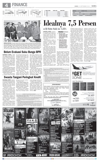 surya.co.id | surabaya.tribunnews.com
FINANCE
SURABAYA, SURYA - Meski
suku bunga acuan Bank Indo-
nesia (BI Rate) beberapa kali ter-
koreksi, PT Bank Pembangunan
Daerah Jawa Timur Tbk (Bank
Jatim) belum memutuskan
mengubah suku bunga kredit
linkage kepada Bank Perkredit-
an Rakyat (BPR) anggota APEX-
nya. Suku bunga dipertahankan
minimal 9,75 persen dan maksi-
mal 10,25 persen.
DirekturUtamaBankJatim,Hadi
Sukriantomengatakan,manajemen
terusmelakukanevaluasiberdasar-
kan penilaian kondisi pasar guna
mempertimbangkan apakah akan
menaikkansukubungaitu.
Saat ini belum ada perubah-
an, minimal masih 9,75 persen
dan maksimal 10,25 persen. Ter-
gantung pada kondisi BPR yang
mendapat kredit linkage itu,
ujar Hadi di sela seminar 'Smart
Banking', Kamis (12/9).
Kredit linkage biasanya untuk
koperasi atau BPR, yang mem-
butuhkan permodalan tamba-
han dalam kegiatan penyaluran
simpan pinjam bagi anggota
maupun nasabah. Pola penya-
luran kredit dapat berupa skim
channeling, executing maupun
joint financing, namun umum-
nya yang banyak digunakan
adalah skim executing.
Yang dimaksud skim exe-
cuting, yakni bank bertindak
sebagai penyedia dana kepada
koperasi atau BPR. Bank itu
tidak tidak melakukan pembi-
naan terhadap end user peneri-
ma dana linkage/sepenuhnya
karena sudah menjadi tanggung
jawab koperasi/BPR dan bank
tidak menentukan maksimal
suku bunga kepada end user.
Dari 297 Bank Perkreditan
Rakyat (BPR) di Jawa Timur
yang menjadi anggota APEX
Bank Jatim, baru 74 di antaranya
saja yang telah mendapat kucur-
an kredit linkage.
Masih banyak BPR yang ber-
harap agar bunga kepada end
user atau debitur dibebaskan.
Bank Jatim menetapkan bunga
kepada end user tak boleh
melampaui 24 persen, tambah
Hadi Sukrianto. (ben)
Idealnya 7,5 Persen
jakarta, surya - Keputus-
an menaikkan suku bunga acu-
an (BI Rate) dinilai sangat tepat
dengan kondisi saat ini. Pasar
membutuhkan komitmen dari
Pemerintah dan Bank Indonesia
(BI) untuk memperbaiki nilai
tukar rupiah.
Hal itu terlihat, setelah di-
naikkan BI Rate pasar langsung
merespons posistif, rupiah
membaik, kata Ekonom Stan-
dard Chartered, Fauzy Ichsan,
Kamis (12/9).
Diusulkan, jika ingin benar-
benar aman dari ancaman dep-
resiasi rupiah yang lebih dalam,
BI Rate idealnya dinaikkan hing-
ga 7,5 persen hingga akhir 2013.
Lalu, waktu yang tepat untuk
kembali menaikkan BI Rate ada-
lah di Kuartal IV-2013.
Rapat Dewan Gubernur
(RDG) BI kemarin, memutuskan
kenaikan BI Rate sebesar 25 basis
point (bps) menjadi 7,25 persen.
Adapun suku bunga Lending
Facility sebesar 25 bps menjadi
7,25 persen dan suku bunga
Deposit Facility sebesar 25 bps
menjadi 5,50 persen.
Dalam siaran pers BI yang
diterima Surya, dikatakan, kena-
ikan suku bunga itu merupakan
langkah-langkah lanjutan dari
penguatan bauran kebijakan
otoritas moneter yang difokus-
kan pada pengendalian inflasi.
Merespons keputusan itu,
NDF (non-deliverable forwards)
menguat 2,2 persen, mencapai
penguatan tertinggi sejak Mei
2010. Rupiah menguat menjadi
Rp 11.254 per dolar AS pada
pukul 15:45 WIB.
Nilai tukar rupiah turun 15
persen tahun ini, dan tercatat
TRIBUNNEWS/ISMANTO
produk proteksi - President Director AIA, Carl Gustini (tengah) didampingi Chief Marketing Officer
AIA, Ade Bungsu (kanan), Head of Partnership Distribution AIA, Sridhar Raman (kedua kanan) terlibat
pembicaraan dengan Consumer Banking Director CIMB Niaga, Samir Gupta dan Head of Insurance
Business CIMB Niaga, Akhiz Nasution (kiri) saat peluncuran produk Fortuna X-Tra Protection di
Jakarta, Kamis (12/9). Produk ini menjadi salah satu unggulan AIA karena mengombinasikan asu-
ransi jiwa dan peluang berinvestasi dengan memberikan perlindungan di setiap tahap kehidupan.
Belum Evaluasi Suku Bunga BPR
Swasta Tangani Peringkat Kredit
SURABAYA, SURYA - Bank In-
donesia(BI)berharappembentuk-
an Lembaga Pemeringkat Kredit
UMKM (Usaha Mikro Kecil dan
Menengah) bisa tuntas sebelum
dimulainya Komunitas Ekonomi
Asean (KEA) pada 2015.
Harapannya sebelum 2015
sudah tuntas, kata Kepala Divi-
si Asesmen Kepentingan Indo-
nesia Departemen Internasional
BI, Bimo Epyanto di sela seminar
'Pemberdayaan UMKM dalam
rangka Menghadapi Komunitas
Ekonomi ASEAN, Kamis (12/9).
Pembentukan Lembaga Pe-
meringkat Kredit UMKM, diha-
rapkan bisa memperbesar kredit
yang dikucurkan perbankan
terhadap UMKM.
Lembaga ini nantinya bekerja
membuat rating UMKM berda-
sarkan rekam jejaknya, sehingga
dapat menjadi bahan pertim-
bangan bagi perbankan dan jasa
BI Rate Naik ke 7,25%■
Nilai tukar rupiah
berangsur-angsur stabil
dan pasar valuta asing
(valas) antarbank mulai
aktif kembali.
Hingga akhir Agustus
2013, tekanan masih
berlanjut dan ditutup
Rp 10.920/dolar AS,
melemah 5,8 persen
dibandingkan akhir Juli
2013 atau 11,7 persen
ketimbang akhir 2012.
■
■
prediksi rupiah
HARGA EMAS PERKIRAAN PASAR
11/9 12/9
DOLAR AS/TROY OUNCE (24 KARAT)
1.336.18 1.339.98 Rp 500.000/gram
MATA UANG	KURS JUAL	KURS BELI
HKD	 1,489.70	 1,474.81
MYR	 3,544.88	 3,506.67
SGD	 9,121.85	 9,028.97
THB	 364.96	 360.56
KURSVALAS
sumber: bank indonesia
JUMAT, 13 SEPTEMBER 2013 |
mengalami kinerja terburuk di
Asia karena defisit perdagangan
yang mencapai rekor senilai 2,3
miliar dolar AS pada Juli 2013.
Kepala Ekonom Bank Ta-
bungan Negara (BTN), Prase-
tyantoko mengatakan, kenaikan
BI Rate akan semakin menekan
pertumbuhan ekonomi di ta-
hun 2013 sejalan dengan tujuan
Pemerintah untuk mengurangi
konsumsi masyarakat, dan
ujung-ujungnya, mengurangi
jumlah impor.
Dengan kenaikan BI Rate
sebesar 25 bps akan membuat
tingkat pertumbuhan ekonomi
di tahun 2013 berada di kisaran
5,6 persen hingga 5,9 persen,
lebih rendah dari proyeksi yang
dibuat Pemerintah di level 5,8
persen sampai 6,2 persen.
Perlambatanekonomisetidak-
nya terlihat dari berbagai hasil
survei yang dilakukan oleh BI,
seperti survei penjualan eceran
dan survei keyakinan konsumen
yang mengindikasikan konsum-
si rumah tangga cenderung me-
lambat pada Semester II- 2013.
Berbagai indikator investasi
seperti impor barang modal,
penjualan alat-alat berat, dan
konsumsi listrik industri manu-
faktur mengonfirmasi bahwa
investasi nonbangunan dipraki-
rakan mengalami kontraksi.
Yang pasti juga, bunga kre-
dit pasti akan ikut terkerek. Ini
yang akan membuat konsumsi
masyarakat turun, kata Prase-
tyantoko seperti dikutip kontan.
Kenaikan BI Rate ini, menurut
Prasentyantoko, lebih bertujuan
menekan depresiasi rupiah
terhadap mata uang dolar AS.
Pasalnya, jika depresiasi rupiah
tergerus lebih dalam, bakal
berdampak buruk terhadap per-
ekonomian.
Dan, bila berkaca ke kondisi
krisis di tahun 2008, depresiasi
rupiah saat itu mencapai 16 per-
sen, sementara hingga sekarang
tingkat depresiasinya sudah
hampir 15,5 persen.
Sejalan dengan prospek eko-
nomi global yang tidak sekuat
prakiraan semula, BI merevisi
proyeksi pertumbuhan ekonomi
tahun 2014 menjadi dalam kisar-
an 5,8 persen hingga 6,2 persen,
dari semula 6,0 persen sampai
6,4 persen. (ant)
I
I
I
I
I
6
I
I
I
I
I
9
I
I
I
I
I
10
I
I
I
I
I
11
I
I
I
I
I
12
I
I
I
I
I
6
I
I
I
I
I
9
I
I
I
I
I
10
I
I
I
I
I
11
I
I
I
I
I
12
I
I
I
I
I
6
I
I
I
I
I
9
I
I
I
I
I
10
I
I
I
I
I
11
I
I
I
I
I
12
sumber: bloomberg
IHSG Jakarta
4.500
4.400
4.300
4.200
Minyak/Dolar AS
120,00
110.00
100.00
90.00
Rupiah/Dolar AS
11.700
11.500
11.300
11.100
4.358,15
107,39 11.2354.349,42
107,70
11.346
4.356,61
107,78 11.350
keuangan lain untuk memberi-
kan kucuran kredit.
Deputi Bidang Pengkajian Sum-
ber Daya UKM dan Koperasi Ke-
menterian Koperasi dan UMKM, I
Wayan Dipta menyebutkan, pem-
bentukan Lembaga Pemeringkat
KreditUMKM terusdigodok.
Lembaga itu masih digodok
dan akan dilakukan assesment.
Nanti yang menangani adalah
swasta, sehingga metodenya ha-
rus digodok dulu, terangnya.
Lembaga pemeringkat meng-
untungkan UMKM karena suku
bunga oleh perbankan bisa
menjadi semakin ringan. Mak-
lum, perbankan jadi lebih mu-
dah menentukan UMKM mana
yang lebih layak dapat kredit,
termasuk melihat potensi dan
risikonya. (ben)
join facebook.com/suryaonline follow @portalsurya
 