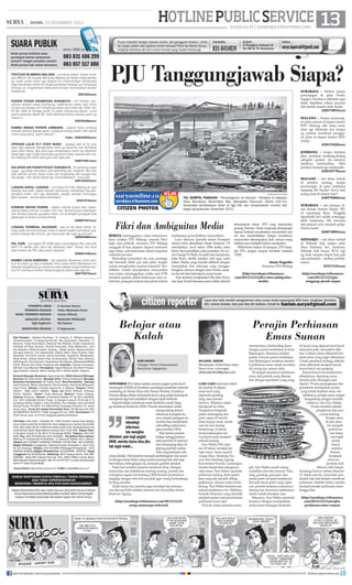 | SENIN, 23 DESEMBER 2013

SUARA PUBLIK
Anda punya keluhan atau
pendapat terkait pelayanan
umum? Jangan pendam sendiri.
Anda punya hak untuk bersuara.

Kirim SMS ke

083 831 686 299
083 857 517 888

TROTOAR BLIMBING MALANG - unt dinas terkait, trotoar di depan BRI jln Adi Sucipto Blimbing Malang s/d lampu traﬁg per4an
yg rusak parah mhon sgr diaspal krn menimbulkan kemacetan
bagi kendaraan belok kiri langsung akibat lobang2 yg menganga
tertutup air, mnghambat kelancaran  siap menimbulkan korban
berjatuhan.
6281655xxxx

HOTLINE PUBLIC SERVICE 13
surya.co.id | surabaya.tribunnews.com

Punya masalah dengan layanan publik, dari gangguan telepon, listrik,
air, pajak, parkir, dan layanan umum lainnya? Kirim ke Harian Surya,
lengkapi identitas diri dan nomor kontak yang mudah dihubungi.

FAKSIMIL:

SURAT :

031-8414024

Jl Rungkut Industri III
No 68  70 Surabaya

EMAIL :

surya.laporcak@gmail.com

PJU Tanggungjawab Siapa?
SURABAYA - Mohon lampu
penerangan di jalan Flores,
Ngagel, Surabaya dibenahi agar
tidak dijadikan lokasi pacaran
dan tindak asusila anak muda.
628574952xxxx

PARKIR PASAR KRAMPUNG SURABAYA - yth Dishub, khususnya wilayah pasar krampung, sebenarnya parkir spd motor
di sana itu berapa sih? tulisannya parkir spd motor Rp 1500, mobil Rp 2000 tp kenapa parkir di pasar krampung depan, cuma
parkir sebentar ditarik Rp 1500 ditambah bonus tukang parkir yg
marah-2.
628785496xxxx

MALANG - lampu penerangan jalan umum di depan kantor
KPU Malang sdh lama mati,
mhn sgr dibenahi krn lampu
yg padam membuat pengguna jalan di depan kantor KPU
celaka.
628133428xxxx

RAMBU BEBAS PARKIR JOMBANG - jalanan kota jombang
banyak rambu2 bebas parkir, nyatanya tukang parkir msh ngotot
minta uang parkir, bgmn dishub?
Yoko - 628523642xxxx
OPERASI LALIN FLY OVER WARU - operasi lalin di ﬂy over
waru dgn sasaran pengendara motor yg lewat ﬂy over termasuk
saya kena tilang, tapi ada juga pengendara motor yg dibiarkan
lewat bgtu saja, entah kenal atau gimana? Kalau operasi lalin masih tebang pilih lebih baik gak usah saja pak...
628574591xxxx

JOMBANG - lampu bulakan
jalur protokol Jombang-Keting
sebagian padam. Ini memicu
trjadinya kriminalitas. Mhn
pemkot stempat sgr mmbenahi.
628525778xxxx

SALURAN AIR PASAR POGOT SURABAYA - jln samping pasar
pogot gg selep kelurahan kali kedinding kec kenjeran Sby blm
ada saluran airnya, kalau hujan jlan tergenang dan sangat bau
tak sedap, mhn dinas terkait sgr menindaklanjuti - trima ksh.
628155322xxxx
LUBANG ASPAL LAWANG - unt Dinas PU Kab. Malang jln raya
lawang dua arah, aspal banyak berlubang, berbahaya bg pengendara motor, mhn sgr diperbaiki, jangan sampai menunggu
jatuh korban - terima kasih perhatianx
62341919xxxx
KORBAN DEPAN KOREM - depan markas korem Sby rawan,
sering makan korban di waktu mlm hari, terutama pas hejan/gerimis. korban banyak yg pakai motor, krn di tengah pertigaan ada
genangan  lampu kurang terang.
628967557xxxx
LOBANG TERMINAL ARJOSARI - ass wr wb abah Anton, tolong sidak terminal arjosari mulai jl masuk angkot s/d keluar yaa,
penuh lubang dan kumuh, jgn hanya jlan ijen saja yg diurusin.
628564986xxxx
PKL KWB - unt satpol PP KWB kalau menertibkan PKL kok pilih
pilih? Di sekitar alun alun kok dibiarkan pak? Trotoar kan buat
jalan bukan utk PKL atau parkir sepeda?
628581548xxxx
RAMBU LALIN SAMPANG - yth kapolres Sampang mhon rambu2  tulisan yg ada d sebelah timur pasar lebih diperbesar krn
banyak pengemudi yg masuk ke arah selatan tanpa melihat rambu2 krn sering jd korban tilang langsung tanpa ada teguran.
628770575xxxx

ANTARA/ADHITYA HENDRA

TOL GEMPOL PANDAAN - Pembangunan tol Gempol - Pandaan di kawasan
Desa Wonokoyo, Kecamatan Beji, Kabupaten Pasuruan, Kamis (19/12),
terkendala pembebasan lahan di tiga titik dan menyebabkan mundur dari
target penyelesaian Desember 2013.

CITIZEN PHOTOS

Fikri dan Ambiguitas Media
BERITA meninggalnya calon mahasiswa
baru (maba) ITN Malang, ananda Fikri
bagi saya pribadi, alumnus ITN Malang
sungguh di luar dugaan. Seperti memutar
lagu lama, soal kekerasan dalam kegiatan
orientasi jurusan.
Menyikapi persoalan ini azas praduga
tak bersalah lebih pas jadi jalan tengah
untuk menghindari asumsi konotatif berlebihan. Untuk meyakinkan masyarakat
luas kalau meninggalnya maba asal NTB
tersebut apakah akibat kekerasan atau sebab lain, penegak hukum dan pihak terkait

melakukan penyelidikan/penyidikan.
Luwi Ishwara (jurnalis senior Kompas)
dalam buku Jurnalisme Dasar halaman 7-8
menuliskan, awal tahun 2004 ketika John
Kerry ikut pemilihan calon presiden AS versus George W Bush, di salah satu kampanye
John Kerry diritik melalui web juga surat
kabar. Media yang mudah dikibuli dengan
menyiarkan foto rekayasa yang menggabungkan dirinya dengan Jane Fonda, sasaran favorit dari kelompok sayap kanan.
Foto tersebut menjelaskan bila John Kerry
dan Jane Fonda bersama-sama dalam sebuah

demonstrasi tahun 1970 yang memprotes
perang Vietnam. Hasil composite photograph
itupun berhasil meyakinkan masyarakat saat
itu dan membuktikan betapa mudahnya
masyarakat dimanipulasi. Jadi, semua orang
bahkan saya menjadi korban manipulasi.
Militerisme bukan di kampus, ITN tetaplah ITN, jangan sampai berubah menjadi
TN(I).
Imam Nugroho
Alumnus ITN Malang
(http://surabaya.tribunnews.
com/2013/12/22/ﬁkri-dan-ambiguitasmedia)

MALANG - unt dinas terkait
di pemkot malang, lampu
penerangan di jalan patimura
samping RS Syaiful Anwa kok
sering mati di malam hari?
628570404xxxx
SURABAYA - unt petugas dinas terkait mohon lampu PJU
di sepanjang Raya Tenggilis
diperbaiki krn sudah seminggu
lebih lampunya tdk menyala
dan jalanan pun menjadi gelap.
Terima kasih.
628574893xxxx
SIDOARJO - unt dinas terkait
di Sidoarjo knp lampu jalan
Desa Damarsi, kec. buduran,
Sidoarjo kok hanya RT10 saja
yg mati sampai empat hari gak
ada perbaikan - mohon perhatiannya.
62317141xxxx
(http://surabaya.tribunnews.
com/2013/12/22/pjutanggung-jawab-siapa)

HARIAN PAGI

PEMIMPIN UMUM :
PEMIMPIN REDAKSI :
WAKIL PEMIMPIN REDAKSI :
MANAJER LIPUTAN:
Sigit Sugiharto
SEKRETARIS REDAKSI :

H Herman Darmo
Febby Mahendra Putra
Farhan Effendy
MANAJER PRODUKSI:
Adi Sasono
P Sujarwanto

Staf Redaksi: Satwika Rumeksa, Tri Yulianto, D Wahjoe Harjanto,
Trihatmaningsih, Tri Dayaning Reviati, Eko Supriyanto, Hariyanto, Tri
Mulyono, Tutug Pamorkaton, Wahyudi Hari Widodo, Endah Imawati,Yuli
Ahmada, M Rudy Hartono, Ahmad Pramudito, Anas Miftahudin, Joko
Hari Nugroho, Wiwit Purwanto, Suyanto, Deddy Sukma, Habiburrohman,
Adi Agus Santoso, Titis Jatipermata, Fatkhul Alami, Doso Priyanto, Dyan
Rekohadi, Sri Handi Lestari, Marta Nurfaidah, Sugiharto, Musahadah,
Mujib Anwar, Ahmad Zaimul Haq, Aji Bramastra, Nuraini Faiq, Adrianus
Adhi Nugroho, Eko Darmoko, Haorrahman Dwi Saputra, Muhammad Miftah
Faridl, Ahmad Amru Muis, Sudarma Adi; Ilustrator: Rendra Kurniawan,
Akhmad Yusuf Marzuki; Perwajahan: Teguh Wahyudi, Edy Minto Prasaro,
Agus Susanto, Haryoto, Njono, Anang Dwi H, Aloma Irjianto, Suparno
General Manager Business: Agus Nugroho; Wakil General Manager
Busines: M Tauﬁ q Zuhdi ; Manager Iklan: Shinta Indahayati; Manager
Business Development: M Tauﬁ q Zuhdi; Biro/Perwakilan: Malang:
Hesti Kristanti, Wahyu Nurdiyanto, Eko Nurcahyo, Sylvianita Widyawati,
Iksan Fauzi Alamat: Jl Sultan Agung No. 4, Malang. Telepon: (0341)
360201 Fax: (0341) 360204. Iklan: fax (0341) 360204, Sirkulasi
(0341) 360203, Kediri: Didik Mashudi, Madiun: Imam Hidayat,
Jakarta: Ravianto, Alamat: Jl Palmerah Selatan 12 Tlp (021) 5483008,
Fax: (021) 5495360 Kantor Pusat: Jl Rungkut Industri III No 68  70
Surabaya 60293 Telepon: (031) 8419000, Fax Redaksi: (031) 8414024
Alamat Surat: PO BOX 110 SBS 60400 Surabaya Penerbit: PT Antar
Surya Jaya, Surat Izin Usaha Penerbitan Pers: SK Menpen No.202/
SK/MENPEN/ SIUPP/A.7/1986 Tanggal 28 Juni 1986. Percetakan: PT
Antar Surya Jaya. Isi di luar tanggung jawab percetakan.
Tarif Iklan: Iklan taktis 1 Karakter Rp 1.000 (minimal 2 baris); Iklan display/
umum (hitam putih) Rp 35.000/mmk, Iklan display/umum (warna) Rp 45.000/
mmk; Iklan duka cita Rp 4.000/mmk (hitam putih); Iklan mendesak/duka cita
untuk dimuat besok dapat diterima sampai pukul 15.00 WIB. Bagian Iklan:
Jl Rungkut Industri III No 68  70 Surabaya 60293, Telepon: (031) 841
9000, Fax: (031) 8470000 dan (031) 8470500. Perwakilan Iklan Jakarta:
Gedung PT Indopersda Primamedia, Jl Palmerah Selatan No.3 Jakarta.
Telepon (021) 5483863, 54895395, 5494999, 5301991 Fax : (021) 5495360.
Bagian Sirkulasi (Langganan): Gedung Kompas Gramedia Jl. Jemur Sari
No. 64 Surabaya, Telepon: (031) 8479555 (Pelanggan/Pengaduan), (031)
8483939, 8483500 (Bagian Sirkulasi) Fax: (031)8479595 - 8478753. Harga
Langganan Rp 29.000/bulan, Rekening: BCA Cabang Darmo, Rek 0883990380; Bank BNI Cabang Pemuda, Rek. 0290-11969-3 (untuk iklan);
Bank Mandiri Cabang Rungkut, Rek 141-00-1071877-3 (untuk sirkulasi) atas
nama PT Antar Surya Media.
Surya Online: http://www.surya.co.id E-Mail: redaksi@surya.co.id

SEMUA WARTAWAN SURYA DIBEKALI TANDA PENGENAL
DAN TIDAK DIPERKENANKAN
MENERIMA / MEMINTA APA PUN DARI NARASUMBER.
Setiap artikel/tulisan/foto atau materi apa pun yang telah dimuat di Harian
Surya dapat diumumkan/dialihwujudkan kembali dalam format digital
maupun nondigital yang tetap merupakan bagian dari Harian Surya.

citizen reporter
Belajar atau
Kalah
NUR HAYATI
Petugas Teknis Perpustakaan
Kelurahan Ngagelrejo

NOVEMBER 2013 silam sekitar seratus pegiat usaha kecil
menengah (UKM) di Surabaya mendapat pelatihan internet
marketing di Taman Flora dan Taman Prestasi, Surabaya.
Peserta dibagi dalam kelompok kecil yang setiap kelompok
mengikuti tiga hari pelatihan dengan topik berbeda.
Seperti belajar membuat email, berkirim email, hingga membuat facebook UKM. Peserta disarankan untuk
mengundang teman
sebanyak mungkin kaLompatan
rena melalui jaringan ini
mereka bisa melakukan
teknologi
soft selling untuk berainformasi
gam produk UKM.
tak mungkin
Hari kedua peserta
belajar menggunakan
dihindari, pun bagi pegiat
UKM, mereka harus bisa jika situs jual beli di internet
dan memasang iklan di
tak ingin kalah...
jejaring jual beli online.
Ada yang berhasil, ada
yang ditolak. Hal tersebut menjadi pembelajaran dan peserta mengevaluasi iklan yang mereka pasang baik dari segi
tata bahasa, kelengkapan isi, maupun gambar produk.
Pada hari terakhir peserta membuat blog. Dengan
kreativitas dan kebebasan masing-masing, peserta menuangkan segala hal tentang UKM beserta produknya
lengkap dengan foto-foto produk agar orang berkunjung
ke blog mereka.
Tidak hanya itu, peserta juga mendapt tip pemasaran dan jual beli melalui internet dari konsultan bisnis,
Kisworo Agung.

(http://surabaya.tribunnews.com/2013/12/22/
wong-zamannya-internet)

join facebook.com/suryaonline

Liput dan tulis sendiri pengalaman atau acara Anda sepanjang 450 kata, lengkapi identitas
diri, nomor kontak, dan pas foto diri terbaru. Email ke harian.surya@gmail.com

Perajin Perhiasan
Emas Sunan
AFLAHUL ABIDIN
Mahasiswa Universitas Islam
Darul Ulum Lamongan
aflahulabidin2@gmail.com

LAKI-LAKI berkumis tebal
itu duduk di depan
meja kecil yang
dipenuhi gunting,
tang, dan peranti
lainnya. Matanya tajam
mengarah ke meja.
Tangannya bergerak
pelan memegang alat
patri, tepat di bawah
sinar lampu neon, meski
saat itu hari terang
benderang. Ia tekun
menyambungkan kawat kecil emas menjadi
sebuah kalung.
Nur Halim (50), selama 28 tahun menjadi perajin emas. Sama seperti
warga Desa Sendang Duwur dan Sendang Agung,
Kecamatan Paciran, Lamongan,
mereka berprofesi sebagai perajin emas. Nur Halim spesialis
perhiasan kalung. Jenis pekerjaan yang tak hendak ditinggalkannya. selama mata masih
terang, Nur Halim bertekat menekuni profesinya itu. Maklum,
banyak rekannya yang memilih
menjadi petani saat permintaan
perhiasan emas sepi.
Puncak ramai pesanan emas,

menurutnya, berbanding lurus
dengan panen tembakau di Kota
Bojonegoro. Biasanya setelah
panen, banyak petani tembakau
dari Bojonegoro tersebut membeli perhiasan emas untuk investasi
ala orang tua zaman dulu.
Di tengah maraknya perhiasan
emas dari pabrik yang dikerjakan dengan peralatan yang cang-

gih, Nur Halim masih mengandalkan alat-alat manual. Palu,
tang, gunting, pencapit, dan
mesin patri menjadi senjatanya.
Kecuali mesin patri yang cepat
aus, peranti kerjanya umumnya
barang tua, berwarna kehitaman
tanda sudah dimakan usia.
Biasanya, Nur Halim memulai
kerjanya dengan memipihkan
emas-emas batangan berkadar

24 karat yang dipecah kecil-kecil
memakai palu, kemudian dilebur. Lelehan emas dibentuk berdasar jenis yang ingin dibuatnya.
Untuk membuat kalung, lelehan
emas dibentuk menjadi kawatkawat kecil nan panjang.
Kawat-kawat itu selanjutnya
dihaluskan, dipotong membentuk pola, dirangkai dan
dipatri. Proses perangkaian dan
pematrian merupakan proses
yang butuh kejelian mata. Itu
sebabnya, perajin emas sangat
bergantung dengan kondisi
matanya, aku Nur Halim.
Proses terakhir adalah
pengikiran dan pencucian kalung.
Perajin emas
di dua desa
ini menjadi
profesi turun-temurun sejak
nenek
buyut
mereka.
Konon,
kerajinan
emas ini
pertama kali
dibawa oleh Sunan
Sendang Duwur sekitar abad ke15. Sejak saat itu, mayoritas penduduk laki-laki belajar membuat
perhiasan. Setelah mahir, mereka
menjadi perajin perhiasan emas
hingga kini.
(http://surabaya.tribunnews.
com/2013/12/21/perajinperhiasan-emas-sunan)

follow @portalsurya

 