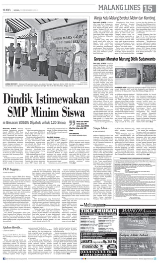 MALANG LINES 15

| SENIN, 23 DESEMBER 2013

surya.co.id | surabaya.tribunnews.com

Warga Kota Malang Berebut Motor dan Kambing
Malang, Surya - Puluhan
ribu warga Kota Malang memadati Jalan Tugu depan Balai
Kota Malang dan Jalan Kertanegara, Minggu (22/12) pagi.
Warga kota pendidikan ini
antusias mengikuti event Jalan
Sehat Sadar Pajak yang digelar
Dinas Pendapatan (Dispenda)
Kota Malang.
Kegiatan yang rutin dilakukan setiap akhir tahun ini
digelar untuk memberikan
apresiasi pada warga yang
taat membayar kewajibannya
untuk negara. “Kami berterima
kasih pada warga Kota Malang
yang taat membayar pajak,”
kata HM Anton.

Diungkapkan Abah Anton,
sapaan akrabnya, ketaatan
warga Kota Malang membayar pajak terbukti dengan
perolehan target pajak yang
telah mencapai lebih dari 100
persen di akhir tahun 2013.
“Dengan adanya event ini,
kami berharap masyarakat semakin sadar membayar pajak.
Sebab dengan ketaatan membayar pajak, program-program
pemkot yang berguna untuk
kepentingan masyarakat bisa
tercapai,” ujar Abah Anton.
Dalam event dengan hadiah
utama 5 sepeda motor, sejumlah kulkas, sepeda gunung, pesawat TV dan ratusan doorpri-

ze serta dua ekor kambing ini,
Dispenda Kota Malang menyebar 65.000 lembar kupon secara
gratis ke masyarakat. Acara ini
juga dimeriahkan band SMAN
3 Knight Furry dan Orkes melayu Panorama.
Kepala Dispenda Kota Malang, IR H Ade Herawanto
MT, mayoritas warga Kota Malang telah taat pajak dan telah
menunaikan
kewajibannya,
menyetor pajaknya ke negara.
“Kegiatan ini bentuk apresiasi
kami terhadap para wajib pajak
selama 2013. Karena dengan
kesadaran mereka, target pajak
Kota Malang terlampaui,” ujar
Ade.(day)

Goresan Monster Murung Didik Sudarwanto

surya/iksan fauzi

lomba menyanyi - Sebanyak 18 organisasi wanita yang dalam Gabungan Organisasi Wanita (GOW) Kota Batu di mengikuti lomba
menyanyikan mars organisasi tersebut dalam rangka memperingati Hari Ibu di Balai Kota Batu, Minggu (22/12).

Dindik Istimewakan
SMP Minim Siswa
■ Besaran BOSDA Dipatok untuk 120 Siswa
malang, surya - Besaran
bantuan operasional sekolah
daerah (BOSDA) SMP Kota
Malang 2014 yang bersistem interval, ditentukan dari besaran
rencana keuangan dan anggaran
sekolah (RAKS) sekolah. Namun untuk sekolah SMP minim
siswa, diberlakukan kebijakan
khusus dengan penetapan patokan jumlah siswa penerima.
Kasi Sarana Prasarana Dinas
Pendidikan Kota Malang, Diah
Christiana, mengatakan kebijakan khusus ini untuk meningkatkan mutu SMP, khususnya SMP
swasta.
Kebijakan tersebut yakni, SMP
swasta akan mendapatkan dana
BOSDA untuk 120 siswa meski
jumlah muridnya kurang dari

120 siswa.
“Misal satu sekolah hanya punya 80 siswa, dana BOSDA diberikan tetap untuk 120 siswa,”
kata Diah, Minggu (22/12).
Dindik berharap dana BOSDA
berlebih untuk SMP minim siswa dapat dimanfaatkan untuk
pengembangan program-program sekolah dan Dindik akan
mengawasi penggunaan.
“Kami tentu mengawasi pembukuannya. Masyarakat juga
kami minta bantuannya mengawasi,” sambung Diah.
Diah membeberkan ada 37 SMP
swasta yang jumlah muridnya
kurang dari 120 siswa. Misalnya
SMP Arjuna, SMP Sriwedari, SMP
Paramita, dan lainnya. Sementara
untuk SMP Negeri tidak ada

PKB Anggap...
■

DARI HALAMAN 9

juga mantan anggota DPRD Kota Malang
ini menilai kerenggangan ini hanya masalah
komunikasi saja. “Secara prinsip tidak ada
perbedaan tujuan antara N1 dan N2. Hanya
masalah komunikasi,” sambungnya.
Fatchullah menyatakan akan melakukan
pertemuan dengan pimpinan PKB dan
tokoh-tokoh masyarakat untuk membahas
kerenggangan Anton-Sutiaji. “Kalau jadwalnya cocok juga, kami akan berkomunikasi
dengan Anton dan Sutiaji,” ujarnya.
Sekretaris DPC Partai Gerindra Kota Malang, Ahmad Taufik Bambang DHT, membantah adanya disharmoni Anton-Sutiaji. Bambang mengatakan hubungan kepemimpinan
Anton-Sutiaji berjalan normal seperti biasa.
“Semua berjalan seperti pemerintahan sebagaimana mestinya. Kalau wali kota ke lapangan, wakilnya ada di kantor. Hal seperti
ini jangan ditafsirkan ada kerenggangan,”
imbuh Bambang.
Hal senada diungkapkan Ketua DPC
Partai Gerindra Kota Malang, Widya Farid
Iskandar. Farid menilai adanya isu disharmoni yang dilontarkan PP Otoda ini merupakan gesture politik yang bisa dilontarkan
semua pihak.

Ajukan Kredit...
■

DARI HALAMAN 9

Dengan kredit fiktif itu, Feri kemudian membayar setoran para debitur
nakal.
Bukan saja menutup kredit macet, pinjaman fiktif juga digunakan
kepentingan pribadi. Di antaranya
untuk membiayai operasi caesar kelahiran anak pertamanya. Setiap kali
Feri membutuhkankan uang, motif
mengajukan kredit fikif selalu digunakan. “Ada beberapa nasabah yang
membayar tagihan. Tetapi uangnya
join facebook.com/suryaonline

sekolah yang jumlah siswanya di
bawah 120 orang, sehingga besaran BOSDA hanya tergatung pada
besaran RAKS.
Eks RSBI Terbesar

Sementara itu, tiga SMPN eks
RSBI yakni SMPN 1, SMPN 3,
dan SMPN 5, akan menerima
BOSDA sebesar Rp 145.000/siswa. Angka ini merupakan nilai
maksimal dari interval BOSDA
untuk SMP, yakni Rp 25.000/
siswa hingga Rp 145.000/siswa.
Pemberian BOSDA di angka
maksimal ini karena sekolahsekolah tersebut telah memiliki
sarana prasarana lengkap yang
membutuhkan biaya perawatan
dan operasional tinggi.
Sementara itu, siswa di SMPN

“Isu itu kan hanya analisa. Semua boleh
melakukan dan menafsirkannya. Tetapi yang
kami pantau, semua berjalan baik, mereka
tidak ada kerenggangan,” tandas Farid.
Menurut Farid, isu kerenggangan AntonSutiaji ini ada kaitannya dengan Pemilu Anggota Legislatif (Pileg) 2014 mendatang. Isu ini
dipakai untuk menggoyang partai pengusung
Anton-Sutiaji (PKB dan Gerindra).
“Saya melihatnya ada pihak-pihak yang
punya kepentingan mengangkat isu ini utnuk Pileg nanti. Itu saja,” ujar Farid.
Sebelumnya, Direktur Klinik Hukum PP
OTODA FH UB, Syahrul Sajidin, menyatakan ada kerenggangan antara Anton-Sutiaji,
padahal pemerintahannya baru berjalan 100
hari.
Fakta kerenggangan yang disampaikan
Syahrul didasarkan pada jarangnya kedua
tokoh ini tampil bersama di hadapan publik.
Alih-alih tampil bersama, Anton lebih banyak memilih hadir bersama istrinya ketika
melakukan tugas.
“Belum lagi peran Sutiaji yang belakangan ini tidak terlihat sejak Anton memperpanjang jabatan Sekkota. Lain halnya ketika
satu bulan pertama, di mana Sutiaji masih
bisa memberikan pernyataan publik dan
mengambil kebijakan,” kata Syahrul saat
menyampaikan evaluasi kinerja 100 hari
Anton-Sutiaji, Sabtu (21/12).

juga saya pakai,” tambahnya.
Namun, semakin besar kredit fiktif
yang diajukan, Feri juga dibebani setoran yang lebih besar. Semakin lama
setoran Feri jauh dari target. Pihak
koperasi mulai curiga dan mengecek
di lapangan.
Dari nasabah yang didatangi, banyak di antaranya yang menyatakan
sudah melunasi tagihan. Mereka
juga tidak mengajukan kredit yang
baru. Temuan tersebut kemudian
dilaporkan ke Polsek Kedungkandang. “Pihak koperasi mengetahui,
pelaku melakukan kecurangan yang
mengakibatkan kerugian. Mereka ke-

Misal satu sekolah
hanya punya 80
siswa, dana BOSDA
diberikan tetap untuk 120
siswa.
Diah Christiana
Kasi sarana prasarana dindik
reguler akan menerima besaran
BOSDA berdasar pada rencana
keuangan dan anggaran sekolah
(RAKS) yang ke Dindik.
Data siswa SMP Kota Malang
ada 26.150 orang. Semua siswa
ini akan mendapatkan dana
BOSDA yang jumlahnya bervariasi mulai dari Rp 25.000 – Rp
145.000. “Selain BOSDA, para
siswa ini juga mendapatkan BOSNAS pusat sebesar Rp 710.000
persiswa pertahun,” tandas
Diah.(isy)

Syahrul memprediksi kalau kerenggangan ini terus berlanjut, Pemkot Malang akan
seperti pemerintahan Kabupaten Malang, di
mana tidak ada peran eksekutif yang dilakukan Wakil Bupati Malang, Achmad Subhan.
“Semuanya ditangani Rendra Kresna. Secara kepemerintahan, model one man show
ini tidak sehat. Saya harap Pemkot Malang
tidak demikian,” paparnya.
Pengamat sosial Universitas Muhammadiyah Malang (UMM), Dr Rinekso Kartono,
menganggap wajar kalau ada kerenggangan
antara Anton-Sutiaji. Anton yang berlatar
belakang nonpemerintahan (pengusaha)
dan Sutiaji yang dari birokrasi bisa memicu
kerenggangan ketika akan membuat kebijakan.
“Sebagai manusia semua punya ego. Saya
menilai yang wali kota
merasa paling berkuasa,
sedang wakilnya merasa
paling tahu. Harusnya
dikomunikasikan,” ucap
Rinekso. Disarankan
Rinekso,
Anton
seharusnya memanfaatkan Sutiaji sebagai
aset politik untuk
menentukan struktur
birokrasi Kota Malang
yang reformis. (isy)

Malang, Surya - Ruangan
mungil Minimaniez Art Space,
Jalan Puspo Nomor 1 Kota Malang menjadi ruang pamer 57 lukisan Didik Sudarwanto. Sekilas
memang sulit untuk menangkap
karakter di dalam kanvas hasil
goresan tangan Didik.
Beberapa terlihat seperti
monster dengan mata dan mulut yang mengerikan. Namun
di dalam bingkai yang sama
ada bunga yang mekar indah.
Tidak ada judul yang bisa menjelaskan makna di balik lukisan
itu. “Memang lukisan yang
dipamerkan naif secara visual.
Tidak ada konsep dan semua
mengalir begitu saja,” ucap
Didik, Minggu (22/12).
Didik menambahkan, lukisan naif memang sulit untuk
didevinisikan. Aliran ini sebenarnya sudah lama berkembang. Namun belakangan para
pelukis muda banyak yang
mengembangkan.
Meski terlihat aneh, karya Didik tetap terlihat indah. Total ada
48 karya dengan ukuran A4, dan
sembilan lukisan dengan kanvas
besar. Sebagai master piece, lukisan ukuran 1,5 x 2 meter dipasang di ujung ruang pamer.
Lukisan itu menggunakan la-

Singo Edan...
■

DARI HALAMAN 9

bertemu Persebaya di final Piala
Gubernur 2013. Persebaya menang tipis 1-0 (0-0) dari Persela
Lamongan dalam babak semifinal di Lapangan Bumimoro di
waktu yang sama.
Pelatih Arema Cronus, Suharno, mengungkapkan kondisi lapangan yang becek karena habis
diguyur hujan menguntungkan
Arema Cronus. Bagi tim pelatih,
kondisi lapangan ini berguna untuk menggenjot fisik beberapa
pemain, seperti Gustavo Lopez yang terlambat bergabung
di tim. “Lopez seperti latihan
fisik seperti saat di Lamongan
dulu,” kata Suharno usai laga.
Di sisi lain, kondisi lapangan
juga berdampak negatif terhadap performa anak asuhnya.
Anak asuhnya tidak bisa maksimal membangun serangan. Beberapa kali upaya membangun
serangan mudah dipatahkan
Laskar Joko Samudra.
Pelatih asal Klaten ini menambahkan,
kemenangan
Arema Cronus tak lepas dari
dukungan Aremania. Hujan
deras yang mengguyur sebelum laga tak menyurutkan
langkah Aremania datang ke
Stadion Kanjuruhan. Dukungan dari luar lapangan inilah
yang menjadi kunci sukses
Arema Cronus membekuk
Persegres. “Saya ucapkan teri-

surya/hayu yudha prabowo

DESEMBER AKHIR - Pengunjung menikmati rangkaian karya pameran
lukisan “Desember Akhir” karya Didik Sudarwanto asal Mojokerto di
Minimaniez Art Space, Jalan Puspo, Kota Malang, Minggu (22/12).
tar belakang lingkaran-lingkaran
kecil dengan teknik drawing.
Menggunakan kuas kecil dan
cat, Didik menggores dengan
intensitas warna yang konsisten.
Bahkan, ketika harus mencelupkan ulang kuasnya, intensitas
warna yang dihasilkan tidak berbeda dengan goresan terdahulu.
“Karya yang dihasilkan Didik
adalah lukisan-lukisan suasana,”
ujar Dadang Ari Murtono selaku
kurator.
Lanjut Dadang, karakter dalam lukisan Didik kerap menggambarkan makhluk imaji
yang tidak ada di dunia nyata.

Makhluk-makhluk itu berasal
dari khazanah dongeng anakanak. Bukannya menampilkan
karakter yang jahat, monstermonster tersebut justru menguatkan nuansa kemurungan.
“Bahkan monster terseram
sekalipun, tetap penuh nuansa
kemurungan. Seperti mata
yang besar dengan kantung
menggantung dan tatapan
sayu,” katanya. Mengambil
judul Desember Akhir, karya-karya Didik dipamerkan
hingga 24 Desember. Desember
akhir adalah pameran kedua
Didik di tahun 2013. (day)

ma kasih untuk Aremania yang
selalu memberi dukungan,”
ujarnya.
Pelatih Persegres, Agus Yuwono, mengungkapkan tim
besutannya sadar posisi sebelum melakoni Piala Gubernur
2013. Persiapan hanya sepekan
sebelum kick off Piala Gubernur.
Tim pelatih menganggap turnamen tahunan ini untuk menjajal
kekuatan menjelang Liga Super
Indonesia (LSI) 2013/2014 nanti.
“Kami memang tidak menargetkan menang atau lolos sampai
final. Persiapan tim masih belum

selesai,” kata Agus usai laga.
Tim pelatih dan manajemen
Persegres masih terus memburu
stopper dan wing bek. Makanya
tim pelatih sangat bersyukur tim
besutannya bisa lolos sampai
babak semifinal. Keberhasilan
ini tak lepas dari peranan pemain yang mampu bermain lepas
selama Piala Gubernur. Reza
Mustofa pun bisa bermain lepas
meskipun harus berhadapan
dengan Arema Cronus. Padahal
mantan pemain Persema ini
hanya dipinjamkan ke Persegres
oleh Singo Edan. (jay)

mudian membuat laporan ke kami,”
ungkap Kompol Sutiono, Kapolsek
Kedungkandang.
Sutiono mengatakan, dari hasil perhitungan perusahaan, uang yang digelapkan pelaku mencapai Rp 28 juta.
Kamis (19/12) Feri menjalani penyidikan dan langsung ditetapkan sebagai
tersangka. Polisi menyita barang bukti
berupa 105 lembar promise warna
biru dan 12 lembar fotokopi catatan
keuangan yang dilegalisir perusahaan.
“Tersangka kami jerat pasal 374 KHUP
tentang penggelapan dalam perusahaan, dengan ancaman lima tahun penjara,” pungkas Sutiono. (day)
follow @portalsurya

 