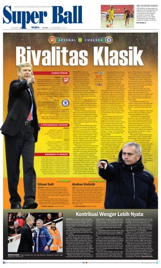 Super Ball
Super Ball
surya.co.id | surabaya.tribunnews.com

HALAMAN 2013
SENIN, 23 DESEMBER 17

|

sma sejahtera kandas
SMA Sejahtera Surabaya gagal melangkah ke final di ajang Grand Final
Putih Abu-Abu Futsal (PAF) 2013
memperebutkan Piala Menpora.
Ini setelah di semifinal, SMA
Sejahtera kalah 0-4 dari SMAN
16 Bandung di GOR Amongrogo
Yogyakarta, Minggu (22/12) sore.
baca halaman 23

|

SENIN, 23 DESEMBER 2013
HALAMAN 17

AFP PHOTO

ARSENAL

KONDISI PEMAIN
ARSENAL
- Arsenal tak akan d
diperkuat Jack Wilshere
a
Arsenal tak
yang memulai skor
yang memulai skorsing dua pertandingan
g e la
- Bek Sentral Laurent Koscielny diragukan
Be Sentr L ure
Bek Sentral Laure
tra
ral
tampil setelah ced lutut saat Arsenal
cedera
tampil
m
kalah 3-6 dari Manchester City
Lukas Podolski bisa
ukas odolski s
- Lukas Podolski bisa tampil lagi setelah tiga bulan cedera
gara-gara cedera hamstring
a anog c d
Yaya San go (cede
- Yaya Sanogo (cedera punggung), Alex Oxlade-Chambera b
iab
lain, dan Abou Diab (keduanya cedera lutut) juga masuk
dan Abou Diaby
da
dalam deretan pemain yang harus absen
CHELSEA
Bek ki i Ashley Cole
shley o
- Bek kiri Ashley Cole dalam kondisi terbaik
untuk berlaga mela
tuk aga m la
untuk berlaga melawan mantan klubnya.
Kendati demikian,
ndati demikian
a
Kendati demikian, besar kemungkinan ia
tetap di b
tp
tetap di bangku cadangan dulu
B
Bek Branislav Ivanovic juga sudah bisa tampil setelah
a
- Bek Branislav Iv
menjalan hukuman
menjalani hukum
menjalani hukum satu pertandingan. Ia bakal kembali mengisi posisi kanan, dengan Cesar Azpilicueta
engisi
i
bali mengisi p
digeser ke posisi bek kiri
- Kapten Joh Terry juga siap untuk tampil, namun
Kapten John
Kapten
M e Essien dilarang tampil setelah menerima
Michael Es
Michael s
lima kartu kuning

5 PERTANDINGAN TERAKHIR
PERTA
ARSENAL
08 Des 2013 Arsenal 1 - 1 Everton
3 Nov 2013 Cardiff City 0 - 3 Arsenal
30
4 De
14 Des 2013 Manchester City 6 - 3 Arsenal
05 Des 2013 Arsenal 2 - 0 Hull City
12 Des 2013 Napoli 2 - 0 Arsenal
CHELSEA
18 Des 2013 Sunderland 2 - 1 Chelsea
1
14 Des 2013 Chelsea 2 - 1 Crystal Palace
07 Des 2013 Stoke City 3 - 2 Chelsea
12 Des 2013 Chelsea 1 - 0 Steaua
05 Des 2013 Sunderland 3 - 4 Chelsea
0

MO
MOURINHO VS WENGER
12 Des 2004 Arsenal 2-2 Chelsea Premier League
0
12
2004
2
20 Apr 200 Chelsea 0-0 Arsenal Premier League
2005
Ags 2005 Chelsea 2-1 Arsenal Community Shield
2
7 Ags 2005 C
Ags 2005
21 Ags 200 Chelsea 1-0 Arsenal Premier League
Des 2005
18 Des 200 Arsenal 0-2 Chelsea Premier League
Des 2006
0
12 Des 200 Chelsea 1-1 Arsenal Premier League
25 Feb 2007
25 Feb 2007 Chelsea 2-1 Arsenal Final League Cup
Mei 2007
6 Mei 2007 Arsenal 1-1 Chelsea Premier League
Mei 2
Okt 2013 Arsenal 0-2 Chelsea League Cup
29 Okt 2

Situasi Sulit

UlasanWenger

CHELSEA adalah tim yang fantastis dan memiliki manajer yang bagus. Kombinasi kedua faktor
itu membuat situasi jadi sulit untuk kami. Mourinho datang dan mereka membeli Drogba, Carvalho,
dan menjadi semakin kuat. Ia adalah manajer yang
amat sangat bagus. Mereka telah mengalami periode yang fantastis.
Ini bukanlah pertarungan prbadi. Sejujurnya, kami
menjalani laga sengit di masa lalu, tapi apa yang penting buat saya adalah saya sekarang sangat fokus
kepada klub dan tim saya dan bermain bagus. (den)
*) ARSENE WENGER, Pelatih Arsenal

VS

C H E L S E A

LIVE on

memang jadi sorotan karena
PELATIH Chelsea, Jose
dinilai mandul. “Gol di perMourinho dicekam kekhapanjangan waktu itu adalah
watiran dominasinya atas
A
SELASA
konsekwensi karena kita
pelatih Arsenal, Arsene
(24/12)
gagal ‘membunuh’ lawan.”
Wenger bakal berakhir di
Pkl 03.00 WIB
Gawatnya, Mou pun
Stadion Emirat dalam pePkl 04.00 WITA
menghadapi pekerjaan
kan ke-17 Premier League,
rumah akibat lemahnya lini
Selasa (24/12) dini hari.
pertahanan. Di tiga laga terSejauh ini, Mou memang
akhir mereka kecolongan gol
sangat mendominasi dalam
akibat aksi serangan balik dari Stoke,
pertempurannya dengan Wenger.
Crystal Palace, dan Sunderland. Dari
Dari sembilan kali pertemuan selama
tujuh partai terakhir, tercatat Chelsea
hampir sembilan tahun, Mou tak
hanya sekali mencatatkan clean sheet.
terkalahkan. Menang lima kali, dan
Sekalipun demikian, patut diingat
empat kali seri.
Mou punya tabungan psikologis berTapi, kali ini Chelsea tak sedang dakat dominasinya selama ini melawan
lam performa terbaik. The Blues seoWenger. Kemenangan The Blues 2-0
lah begitu familiar dengan kekalahan,
atas Arsenal di ajang The League Cup,
dan itu membuat Mou jadi berdebaryang terjadi hanya dua hari setelah
debar jelang pertemuan dengan rival
kekalahan atas Manchester City di
klasiknya tersebut.
ajang Premier League, menjadi salah
Terakhir, Chelsea mencicipi kekasatu aksi terbaik Frank Lampard cs
lahan di perempatfinal Capital One
musim ini.
Cup saat secara mengejutkan mereka
Yang membikin tensi laga kali ini
ditumbangkan Sunderland 1-2 tengah
makin seru adalah adanya gesekan
pekan lalu. Bagi Mou, kekalahan itu
yang sifatnya pribadi antara dua
seolah menjadi alunan musik horor
pelatih top ini. Sudah menjadi rahasia
yang mengiringi langkahnya ke Stadiumum, manajer Arsenal dan Chelon Emirates.
sea itu berseteru di musim pertama
“Setiap kali kami kehilangan peluMourinho di Premier League. Gesekan
ang, dan skor berkutat di angka 0-0,
itu bermula saat Mou melontarkan
1-0, 2-1, 1-1, saya merasakan tekanan,”
tudingan “voyeur” alias tukang intip
kata Mourinho dikutip dari Chelsea
kepada sang professor-julukan WeTV menyusul kekalahan lewat perpannger-pada 2005.
jangan waktu dari Sunderland. “Saya
Sunderland. Saya
a waktu
aktu
d land. aya
n er-p
nger-pada 2005.
005
Ejekan
merasa seperti kehilangan kesempatmerasa seperti kehilangan k
erasa
n kesempatpatEjek itu diberikan Mourinho
Ejekan itu diberikan Mourinho
k
b rikan
urinh
nho
karena nge terus-terusan mengan, dan mungkin di lain waktu kita
an, dan mungkin lain wakt kita
a
ain waktu a
t
karena Wenger teru e san meng
karena Weng r terus-terusa mengna
rus
ng
omentari imny
kita akan dihukum (gara-gara melepas
k
kita akan dihukum (gara-gara melepas
k
ukum (gara-g
elep
epas
oment timnya. Konflik tersebut
omentari timnya. Konflik tersebut
e
y
o
e sebu
b
mereda setelah manajer Portugal itu
peluang tersebut, Red). Kita punya
Kita n
peluang tersebut, Red). K a punya
eluang tersebut,
mereda setelah manajer Portugal itu
ereda etela
elah
ajer o ugal
melayangkan permintaan aaf.
masalah besar dalam hal ini ”
ini.”
masalah besar dalam
asalah es dalam
ini.
melayan kan permintaan maaf.
melayangkan permintaan maaf.
lay
m
n
Saat ini, Chel e be eng r
Chelsea bert gg
bertengger
Tumbangnya Chelsea di Capital One
Tumba gnya hel
Tumbangny Che sea di Capital One
p
Saat ini, Che sea be tengger
at
at
Cup adalah kekalahan ketujuh skuat
Cup adalah kekalahan ketujuh skuat
ah ekal a
j h uat
di peringkat empat klase en
i peringkat empat klasemen
erin k t mp t aseme
n
mpat
dengan poin a
Mourinho musim ini, termasuk juga
Mourinho musim ini, termasuk juga
ouri
usim ni, termasuk uga
deng 33 po n dari 16 kali
dengan 33 poin dari 16 kali
n
ali
main. Arsena
saat kalah adu penalti dari Bayern Musaat kalah adu penalti dari Baye Mua alah u
a ayern
main Arsen l sendiri, yang
main. Arsenal sendiri, yang
n
d r an
mengantongi poin dari
enchen —yang oleh Mou tak pernah
tak
ench n
enc en —yang
gant n
i ari
mengantongi 35 poin dari
disebut sebagai sebuah kekalahan.
d but e
disebut sebagai sebuah kekalahan.
ebu
e
16 kali main, baru saja
6 kali main, baru saja
i
u aja
j
digeser posisinya l
Mou menambahkan, “Harus diakui
M m namba kan,
Mou menambahkan, “Harus diakui
mbah n,
b
rus
digeser p sisiny oleh
digeser posisinya oleh
y
Liverpool (36
bahwa kami juga bermain buruk saat
bahwa
bahwa kami juga bermain buruk saat
g b
ur
t
Liverpool (36
ive p
verp
3
melawan Basle (saat kalah 0-1 di Liga
0-1 i Liga
m awa a l sa
melawan Basle (saat
0
g
Champions, Red). Namun, sekalisekaliChampions, ed)
Ch mpions, Red).
n
seka i
k
pun demikian, kita tetap tim yang
pun demikian, k tetap tim yang
demikian kita
miki
p m n
terbaik, setidaknya dalam urusan
baik,
akny
y
lam urusan
n
terbaik setidaknya dalam urusan
menciptakan peluang,” uj rnya
mencip
menciptakan peluang,” ujarnya
c
elu , ujarnya
menyindir para bomber The Blues.
menyindir
men indir para bomber The Blues.
omber
m
lues
Tiga striker Chelsea, Fernando
Fernando
Tig striker Chelsea, Fernando
triker e
n
o
Torres, Samuel Eto’o, dan Demba Ba
Demba
Torres, Samu
To res, Samuel Eto’o, dan D m Ba
u

poin, 17 kali main) dan Manchester
City (35 poin, 17 kali main). Siapa
pun yang menang di partai ini bakal
terdongrak ke pemuncak klasemen.
Di pihak lain, Arsene Wenger pastinya sangat bernafsu memetik kemenangan pertama atas Mou. Sayangnya
The Gunners saat ini juga tak sedang
dalam performa terbaik.
Tim ‘Meriam London’ baru saja
kalah telak 3-6 dari Manchester City
saat bertanding di lanjutan Liga
Inggris akhir pekan lalu. Dengan hasil
itu, Arsenal pun baru memetik satu
kemenangan di bulan Desember di
semua ajang.
Usai menang atas Hull City di
Premier League pada 4 Desember lalu,
Arsenal berturut-turut seri melawan
Everton, serta kalah dari Napoli dan
City.
Toh, Wenger mengklaim rekam jejak
buruk itu tak menyurutkan optimismenya menaklukkan The Blues.
“Hasil-hasil itu mengecewakan
buat kami, tapi saya tidak berpikir
hal itu akan berpengaruh pada moral
kami. Kami sudah meraih hasil bagus
sampai sekarang karena kami mempunyai level soldaritas yang bagus
dan kebersamaan yang baik di skuat,
serta saya tak melihat tanda-tanda hal
itu mengalami penurunan,” terang
Wenger di Sky Sports.
“Saya bahkan berpikir bahwa para
bahwa para
Saya bahkan berpikir bah pa
y ah n p
pemain okus ntu
pem fokus untuk merespon pada
pemain fokus untuk merespon pada
main
ma
tuk resp
ada
pertandingan l malam. Itu bisa
per ndingan Selasa mal
pertandingan Selasa malam. Itu bisa
rtan
n
ala
s
terjadi di musim ini saat
terjadi i musim
jadi
d
i
im
terkadang Anda
ter ad
terkadang Anda
rk
nd
mempunyai sedikit
mempunyai sedikit
m
yai ed
periode lemah.
p r ode mah.
periode lemah.
h
Yang penting
Y ng e tin
Yang penting
ng
adalah ga
adal bagaiadalah bagaimana n
man Anda
mana Anda
merespons
merespons
res o
masalah sepermasa ah sepe
sal seperperti ini,” kata
t ini,” kata
t
sang rofe
sa g Profesor.
sang Profesor.
(Tribunnews/
(T ibunnews/
(Tribunnews/
den)
d )
den)

UlasanMourinho

Abaikan Statistik

LAGA nanti bukan pertarungan saya melawan Wenger. Pertarungan yang akan terjadi adalah Chelsea
saya melawan Arsenal-nya Wenger. Statistik saya
melawan Wenger tak akan berarti dalam laga Senin nanti. Sebelumnya kami bermain lebih baik melawan Arsenal dan layak menang saja. Saya ingat
satu pertandingan ketika kami nyaris kalah dan
kemudian Essien mencetak gol pada menit-menit
akhir. Seingat saya kami memang selalu bermain
bagus melawan Arsenal dan bisa mendapatkan
hasil bagus. (den)
*) JOSE MOURINHO, Pelatih Chelsea

Kontribusi Wenger Lebih Nyata

AFP PHOTO

BERSALAMAN- Arsene Wenger (kiri), dan Jose Mourinho bersalaman sebelum laga
Capital One, Oktober lalu.

join facebook.com/suryaonline

MANTAN bek Liverpool, Jammie Carragher
punya ulasan menarik tentang rivalitas Jose
Mourinho kontra Arsene Wenger. Menurutnya, keduanya tak hanya pelatih terbaik di
Premier League, namun juga arsitek terbaik di dunia.
Dalam tulisannya di Sky Sport, ia menulis bahwa setiap pemain —termasuk dirinya— pasti ingin dilatih baik oleh Mou, maupun Wenger.
“Saya telah bermain di bawah beberapa pelatih terbaik, tapi magnet Wenger, dan
Mou tetap menggelitik saya. Keduanya seperti punya karakter yang berbeda. Tapi keduanya punya kesamaan yakni mereka adalah pelatih top yang konsisten,” katanya.
Namun jika diminta untuk memilih siapa
di antara keduanya yang terbaik, Carragher
secara tak langsung menunjuk pada Wenger.
“Saya pikir bos Arsenal telah memberikan
kontribusi lebih dalam sepak bola di Premier
League dibanding pelatih asing lainnya.”
Wenger, harus diakui, telah merombak Arsenal secara besar-besaran, dan secara tak

langsung telah mengubah wajah sepak bola
Inggris. Ia sukses mendatangkan para pemain muda berbakat, dan menjadikannya legenda. Seperti misalnya, Patrick Vieira. Ia juga
sukses membawa Arsenal tiga kali memimpin di Premier League, dan empat kali juara Piala FA.
Ia juga adalah pelatih bermata tajam, yang
jeli melihat bakat pemain muda, hingga bisa
membeli pemain bagus dengan bujet terbatas.
Namun, “sang profesor” juga bisa “memaksa” para pemain bintang untuk beradaptasi dengan sistem yang dibangun di Arsenal.
Ia misalnya bisa membawa Mesut Oezil, Per
Mertesacker, dan Mikel Arteta, yang ketiganya punya karakter permainan berlainan, namun akhirnya bisa melebur ke dalam mesin
tim, dan membawa Arsenal ke deretan lima
besar musim ini.
Mourinho, tulis Carragher, di sisi lain, juga
punya keistimewaan. Ia memberi warna istimewa pada Premier league sejak konferensi pers pertamanya. Kita memang tak yakin

ia bisa memberikan perbedaan kali ini, tulis
Carragher, tapi kehadirannya jelas membuat
persaingan di Premier League kian seru.
Dengan kepercayaan diri sangat tinggi, ia
rasanya memang pantas menyandang gelar
“The Special One”. “Di liga mana saja ia bermain, orang-orang mengharapkan ia mengangkat tro juara,” tulis Carragher.
Sejauh ini, di mata Carragher, Mou belum
berhasil membawa The Blues ke performa
terbaiknya. Namun, di laga kali ini, bisa jadi
Mou mengeluarkan bakat terbaiknya: memaksa para pemain mengeluarkan kemampuan terbaik mereka, hingga Chelsea bisa
meraup poin, dan naik ke puncak klasemen.
Menurutnya, rekor kedua pelatih sudah
menjelaskan kehebatan keduanya. Namun,
lanjutnya, sangatlah sulit untuk menyebutkan siapa di antaranya keduanya yang lebih
baik. Yang seorang, kata Carragher, menetap
di sebuah klub dengan periode waktu yang
lama, sedang yang satunya berganti klub
tiap dua atau tiga tahun, dan mereguk aneka pengalaman berbeda. (Tribunnews/den)

follow @portalsurya

 