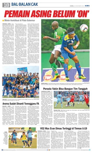18 Bal-balan Cak

KAMIS, 26 DESEMBER 2013

surya.co.id | surabaya.tribunnews.com

|

PEMAIN ASING BELUM 'ON'

■ Minim Kontribusi di Piala Gubernur
surabaya, surya - Kegagalan menjuarai turnamen Piala
Gubernur Jatim 2013 yang berakhir, Selasa (24/12) lalu, menyisakan beberapa pekerjaan
rumah besar bagi Persebaya Surabaya selama masa evaluasi.
Pekerjaan terbesar adalah
memperbaiki performa tim
khususnya
memaksimalkan
kontribusi para pemain asing
sebelum diturunkan pada kompetisi Liga Super Indonesia
(LSI) musim depan.
Dari penilaian sekilas, kontribusi para pemain impor yang
dimiliki Persebaya memang
masih minim.
Tiga pemain asing Persebaya, yakni bek Daniel Monchare,
gelandang Patrice Nzekou dan
striker Emannuel 'Pacho' Kenmogne belum menunjukan penampilan impresif selama beraksi panggung Piala Gubernur.
Pacho yang sudah bermain
empat kali bersama Persebaya
di Piala Gubernur, hanya mengoleksi satu gol.
Mantan striker Persija Jakarta
ini membuat gol pada semifinal
melawan Persela Lamongan,
Minggu (22/12).
Selanjutnya Nzekou lebih parah laga. Gelandang asal Kamerun ini belum mampu membuat
gol di empat laga bersama Persebaya pada ajang tahunan ini.
Nzekou yang selalu beroperasi di area gelandang serang,
juga tidak memperlihatkan per-

forma yang istimewa.
Mantan gelandang Persiba Balikpapan ini gagal menunjukan
skill terbaiknya, serta kurang cerdas dalam mengatur tempo dan
irama permainan. Nzekou juga
tidak pernah melakukan tendangan-tendangan keras yang
mengarah ke gawang lawan.
Dari pertandingan final Piala
Gubernur, peran Nzekou bahkan kalah dibandingkan pemain tengah Arema Cronus, Gustavo Lopez.
Permainan Nzekou tidak
ada yang istimewa, saya juga
tidak tahu penyebabnya. Apakah memang kualitasnya seperti itu, atau memang belum bisa
menunjukkan
kemampuannya, ucap Amran Said Ali, asisten manajer tim Persebaya, saat
berbincang dengan Surya.
Masak sih, kan dia (Nzekou)
yang pertama bergabung Persebaya, tambahnya.
Mengenai Greg Nwokolo,
mantan striker Arema itu juga
belum bisa dikatakan maksimal. Bersama Pacho, penampilannya memang tidak terlalu
buruk namun selalu terbentur
kokohnya tembok pertahanan
yang dibangun Victor Igbonefo
dkk dari Arema.
Pada laga puncak lawan Arema di Stadion Bumimoro AAL
Surabaya itu, Persebaya menelan kekalahan 0-1 akibat gol
tunggal Samsul Arif.
Pada Piala Gubernur ini, ke-

tajaman Persebaya juga terbilang tumpul. Ambrizal dkk hanya mampu membuat dua gol
dari empat kaga yang dijalani.
Dua gol Persebaya dihasilkan
Arie Prihatna saat menaklukan
Persib Bandung 1-0. Satu gol
lainnya dihasilkan Pacho ketika
membungkam Persela 1-0.
Kami harus melakukan evaluasi dari Piala Gubernur Jatim.
Sekarang tim diliburkan selam
tiga hari, nanti rencananya latihan lagi 28 Desember, jelas
Amran.
Asisten pelatih Tony Ho juga
tidak mau berkomentar banyak
saat ditanya evaluasi apa yang
bakal dilakukan.
Tony yang mendampingi
Persebaya bersama Francis Wewengkang dan Hendro Kartiko
selama Piala Gubernur mengaku, evaluasi pasti dilakukan.
Pasti ada evaluasi tetapi saya
tidak mau banyak berkomentar
dulu. Saya akan membuat laporan tertulis kepada pelatih
kepala (Rahmad Darmawan).
Biar nanti RD yang bicara, aku
Tony.
RD belum bisa memastikan
kapan datang dan mulai menangani Persebaya karena masih
menjalani liburan setelah mendampingi Timnas Indonesia U23 di SEA Games Myanmar.
Indonesia hanya membawa
medali perak pada ajang dua
tahunan di Asia Tenggara ini.
(fat)

surya/erfan hazransyah

dibatasi waktu - Penyerang Persebaya Surabaya, Greg Nwokolo (kiri) tidak bisa memberikan performa terbaiknya di final Piala Gubernur
Jatim 2013 melawan Arema Cronus, Selasa (24/12). Kepindahannya terlalu lamban, sudah dipaksa bermain penuh.

Persela Yakin Bisa Bangun Tim Tangguh

surya/erfan hazransyah

lebih siap - Para pemain Arema Cronus menegaskan status sebagai raja Jawa Timur. Ditempa banyak
pertandingan setelah kompetisi LSI musim lalu.

Arema Sudah Dinanti Terengganu FA
malang, surya - Tim
pelatih Arema Cronus memanfaatkan recovery sehari sebaik
mungkin. Semua pemain dikumpulkan di kolam renang
di kawasan Istana Dieng, Rabu
(25/12) sore. Tim pelatih tidak
memberikan latihan atau materi
khusus kepada pemain.
Masa recovery sehari ini dimanfaatkan untuk mengevaluasi laga di Piala Gubernur 2013,
dan persiapan uji coba kontra
Terengganu FA di Stadion Kanjuruhan, Kamis (26/12).
Pelatih Arema, Suharno
mengaku meniadakan latihan
karena sehari tidak mungkin
cukup untuk mengevaluasi

kekurangan tim. Menurutnya,
evaluasi hanya dilakukan melalui meeting bersama tim pelatih
dan para pemain. “Kami hanya
recovery training dan refreshing di
kolam renang. Kami ingin mencari suasana lain,” kata Suharno
kepada Surya.
Biasanya latihan Arema digelar di Lapangan Abd Saleh dan
Stadion Gajayana. Pergantian
suasana latihan ini diharapkan
bisa mempercepat pemulihan
kondisi anak asuhnya.
Menurutnya, pemain sangat
kelelahan. Selama Piala Gubernur, Arema digenjot melakoni
lima laga dalam sembilan hari.
Jeda antarpertandingan pun ha-

nya sehari. Setelah Piala Gubernur, Arema menjamu Terengganu FA. Lagi-lagi tim besutannya
hanya recovery sehari.
Suharno belum dapat menentukan komposisi tim yang akan
diterjunkan di uji coba nanti.
Kemungkinan pemain inti tidak akan diterjunkan di babak
pertama. “Rotasi pasti ada. Bisa
saja pemain inti diturunkan di
babak kedua,” tambahnya.
Suharno tidak mempermasalahkan hasil akhir uji coba. Meskipun menelan kekalahan, Suharno
tidak akan mempermasalahkan.
Tetapi Suharno berharap anak
asuhnya tetap serius menghadapi Terengganu FA. (jay)

lamongan, surya - Gagal mempertahankan Piala Gubernur Jatim 2013, tidak membuat Persela Lamongan down.
Sebaliknya, Laskar Jaka Tingkir
tertantang dan yakin bisa
membentuk skuad tangguh
untuk kompetisi Liga Super
Indonesia (LSI) mendatang.
Asisten manajer tim Persela,
Yuhronur menuturkan, Khoirul Huda dkk sudah mencapai
hasil maksimal dengan menembus semifinal.
Apalagi kami kalah dari
Persebaya yang sudah terlebih
dahulu melakukan persiapan.
Kami akan evaluasi dan melanjutkan pembentukan tim,
sebut Yuhronur, Rabu (25/12).
Menurut Yuhronur, Persela
tidak memiliki waktu banyak
mempersiapkan tim ke Piala
Gubernur Jatim tahun ini. Baru
melakukan latihan dua minggumendadak ada turnamen
yang harus diikuti.
Kalau dihitung persentase,
tim kami baru 70 persen terbentuk. Masih banyak kekurangan yang harus diperbaiki,
terutama komposisi pemain
yang terus dicari, terangnya.
Persela turun di Piala Gu-

surya/erfan hazransyah

evaluasi total - Bagi Persela Lamongan (biru), Piala Gubernur Jatim bisa menjadi sasaran sela
dalam proses pembentukan tim baru.
bernur Jatim dengan kekuatan yang berbeda dibanding
kompeisi Liga Super Indonesia
(LSI) musim lalu. Persela lebih
banyak dihuni pemain baru
dan muda.
Persela menyisakan beberapa muka lama, seperti Khoirul
Huda, Taufiq Kasrun, dan Zainal Arifin. Selanjutnya mukamuka baru adalah Agung Suprayogi, Catur Pamungkas, Eki

Taufik dan Arif Ariyanto.
Sedangkan untuk pemain
asing, Persela masih menyeleksi tiga pemain. Ketiganya adalah Pablo Dante Azcurra, Aliou
Kante dan Max Well. Kami
masih akan mendatangkan pemain lagi sampai menemukan
yang cocok dan berkualitas,
ucap Yuhronur.
Pelatih Persela, Edward
Tjong mengakui timnya tidak

menargetkan juara di Piala Gubernur. Kami belum bentuk
kerangka tim, kendati sudah
ada gambaran. Fisik pemain
masih harus disiapkan untuk
kompetisi, nilai Edu.
Persela merupakan tim paling berprestasi di Piala Gubernur Jatim. Khoirul Huda dkk
sudah menjadi juara lima kali
di ajang yang dihelat PSSI Jatim di setiap tahun itu. (fat)

VO2 Max Evan Dimas Tertinggi di Timnas U-19
stabil Evan Dimas
berlatih di
Lapangan
Jenggolo
Sidoarjo
saat turnamen AFF U19 beberapa
waktu lalu.
Standar
fisik pemain
Eropa.

surya/erfan hazransyah

join facebook.com/suryaonline

surabaya, surya - Timnas
Indonesia U-19 sudah menjalani
pemusatan latihan (TC) selama
dua bulan di Kota Batu. Dan selama masa pelatihan itu, ternyata
Evan Dimas masih menjadi pemain dengan kondisi fisik terbaik
di skuad Garuda Muda.
Sesuai hasil tes fisik terakhir yang
dilakukan terhadap semua pemain,
kondisi fisik Evan menempati ranking terbaik. VO2 Max yang dimiliki pemain kelahiran Surabaya 18
tahun lalu ini mencapai 63.
Itu VO2 Max tertinggi di antara
pemain Timnas U-23. Pemain lainnya masih di bawah Evan, jelas dr
Alfan Nur Asyhar, dokter Timnas U-

23 kepada Surya.
Menurut Alfan, kondisi VO2
Max pemain Timnas U-19 saat pertama menjalani TC di Batu masih
pada rentang 50-55. Setelah menjalani latihan hampir dua bulan di
Batu, kondisi fisiknya mengalami
peningkatan.
Kondisi fisik anak-anak meningkat bagus sekali. Awal masuk, paling tinggi 55 dan sekarang sudah 63, jelas Alfan.
Dokter lulusan Universitas Isalam Indonesia (UII) Yogjakarta
itu menerangkan, ia akan kembali melakukan tes fisik bagi Evan
Dimas dkk akhir Desember 2013.
Diharapkan hasil tes bisa mem-

buahkan hasil fisik bagus.
Kami akan lakukan tes lagi sebelum TC tahap kedua di Jogjakarta. Hasil tes akan jadi bahan
pertimbangan pelatih menentukan
program, cetus Alfan.
Menurut Alfan, jika VO2 Max
pemain Timnas U-19 mencapai
level di atas 60, itu merupakan
hasil yang bagus untuk menghadapi Piala AFC di Myanmar pada
Oktober 2014 nanti.
Standar pemain internasional,
VO2 Max pada level 60, itu sudah
bagus. Syukur-syukur bisa lebih
baik. Pemain-pemain di Eropa, standar VO2 Max-nya rata-rata 60, ucap
Alfan.

Timnas U-19 yang sukses menjuarai AFF U-19 di Sidoarjo, dijadwalkan mengakhiri TC di Batu
pada 17 Januari 2014. Sebelum ke
Yogjakarta, pelatih Indra Sjafri akan
melakukan pencoretan pemain.
Dari 37 pemain yang menjalani
TC di Batu, Indra akan menciutkan
hanya menjadi 28 pemain untuk
mengikuti TC di Jogjakarta.
TC di Yogjakarta bakal fokus ke
penggarapan teknik permainan.
Di Jogjakarta nanti kami akan lebih banyak mengasah teknik, fisiknya sudah dilakukan Di Batu. Setelah teknik dilakukan, nanti akan
ada 30 pertandingan uji coba, jelas
Indra. (fat)
follow @portalsurya

 