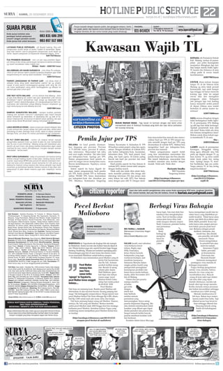 | KAMIS, 26 DESEMBER 2013

SUARA PUBLIK
Anda punya keluhan atau
pendapat terkait pelayanan
umum? Jangan pendam sendiri.
Anda punya hak untuk bersuara.

Kirim SMS ke

083 831 686 299
083 857 517 888

LAYANAN PUBLIK KEPANJEN - yth Bupati malang, tlng untk
pengurusan surat2 tanah di kantor Kades  kecamatan dipasangi stan banner cara  persyaratn pengurusan surat tanah yg
benar. Seperti pelayanan di Dispenduk Kepanjen bagus. Trims
6281703756xxxx

HOTLINE PUBLIC SERVICE 22
surya.co.id | surabaya.tribunnews.com

Punya masalah dengan layanan publik, dari gangguan telepon, listrik,
air, pajak, parkir, dan layanan umum lainnya? Kirim ke Harian Surya,
lengkapi identitas diri dan nomor kontak yang mudah dihubungi.

FAKSIMIL:

SURAT :

031-8414024

Jl Rungkut Industri III
No 68  70 Surabaya

EMAIL :

surya.laporcak@gmail.com

Kawasan Wajib TL
KEPADA yth Pemkab  Dishub
Kab. Malang, mohon di perempatan pos polisi Karangkates
secepatnya dilengkapi dgn fasilitas lampu merah/traffic light/
TL karena lalu lintasnya di sana
cukup padat  rawan terjadi
kecelakaannya.
628579033xxxx

PJU PRAMBON NGANJUK - mhn unt jlan raya prambon Nganjuk tolong di beri lampu penerangan terutama di sekitar jembatan
yg rawan kecelakaan kalau malam hari.
Wildan - Kediri – 628574911xxxx
GELOMBANG AR HAKIM SURABAYA - untk dinas PU srabaya,
mhon jln arif rahman hakim sukolilo surabaya diratakan agar tidak
bergelombang krn sering trjadi kcelakaan, trima ksih.
628573315xxxx
PARKIR LANGGANAN VS PARKIR LIAR - unt dinas trkait di
sidoarjo tlong dong lebih diperhatikan parkir2 liar yg smakin
marak di area parkir2 berlangganan.apalagi tarifx skrg Rp 2rb
utk motor sedangkan uang parkir berlangganan yg dibayar ke
samsat gak jelas untuk apa?
62317007xxxx

UNTUK dinas terkait, kenapa
lampu TL di jln Veteran Kota
Malang yg dulu tidak pernah
bermasalah, tapi sdah hampir
tiga minggu ini hanya menyala
kuning saja. Jelas ini sangat
rawan laka dan merugikan
pengguna jalan. Kalaupun
ada petugas tapi kok kadang
hanya memarkir mobil patroli
di depan Diknas atau malah
berteduh di sekitar kantor kemitraan!
628573606xxxx

ONE WAY KOTA MALANG - unt Ka dishub kota Malang - akan
jd apa kota Malang klo sistem satu jalur dipatenkan untk semua
kendaraan? bgmn dampaknya bagi warga yg bepergian naik
angkot? mohon dipertimbangkan unt mengevaluasinya demi kenyamanan dan ketertiban warga Malang maupun wisatawan yg
ingin berkunjung ke kota Malang tercinta.
628570881xxxx
SAMPAH KABUPATEN MALANG - kenapa kualitas pemkab
malang kok semakin menurun? bayangkan saja masih banyak
sekali sampah2 yg beserakan di sepanjang jlan yg ada di kawasan mlaang kota, khususnya di daerah pasar gadang, lalu apa
peran dinas terkait @ pemkab malang menyikapi hal ini?
628383450xxxx
LAKA SIDOREJO KRIAN - dalam empat jam terjadi delapan laka
di satu tempat dan hampir setiap hari pasti ada laka, akibat jalan
berlubang di jalan Sidorejo Krian km30, tepat di depan karoseri
Remaja Putra, unt dinas PU mohon perhatiannya sgr mmbenahi.
628193882xxxx
R2 FLY OVER MALANG - mohon utk instansi terkait, banyak
pengendara sepeda motor yg lewat di jalan ﬂy over martadinata
dan ﬂy over A yani blimbing - Malang wong sdh disediakan jalur
sendiri utk spd motor, tak jarang mereka berkendara dgan cepat
melintasi ﬂy over, mohon ditindaklanjuti, mungkin dengan operasi
mendadak - terima kasih.
628585122xxxx
REST AREA SURAMADU - kalau di suramadu sisi madura sering
terlihat orang2 kadang duduk di tepi jalan, kadang hanya duduk
nyantai. saya harap BPWS atau pemernth daerah setempat membuat rest area untuk sekadar duduk bersantai krn tdk semua yg
datang ke madura orang madura dan hanya sekadar ingn lewat
suramadu jg berbahaya apabila mereka nyantai di tepi jalan dan
seharusnya di jalan akses madura juga ada masjidnya. terima
kasih.
628385414xxxx

CITIZEN/RAHMAT FUDOLI

BUKAN MAINAN BIASA - Tiga bocah ini bermain dengan alat berat untuk
memperbaiki jalan di Sidotopo Surabaya yang lebih dari satu tahun perbaikan
tak kunjung rampung.

CITIZEN PHOTOS

Pemilu Jujur per TPS
SELAMA ini hasil pemilu diumumkan langsung per provinsi. Provinsi
A 71.035.456 suara, provinsi B sekian,
dan seterusnya. Masyarakat tak tahu
asal usul angka tersebut. Tak tahu hasil
per kabupaten/kota. Apalagi per TPS.
Sistem pengumuman hasil pemilu seperti itu sangat rawan manipulasi suara.
Rawan ketidakjujuran. Tepatnya, rawan
kecurangan.
Sistem seperti itu harus diganti dengan sistem pengumuman hasil pemilu
per TPS. Kalau jumlah TPS se Indonesia
sekitar 550.000 TPS, harus diumumkan
per kabupaten/kota dan diuraikan per
TPS. Misalnya, Kotamadya Tangerang

Selatan, Kecamatan A, Kelurahan B, TPS
28 hasilnya untuk parpol, caleg dan capres
sekian. Dengan demikian di website KPU
ada kolom kabupaten/kota, kecamatan,
kelurahan/desa, TPS, hasil parpol, hasil
pileg, dan hasil capres. Di kolom paling
bawah ada hasil per provinsi dan hasil
secara nasional.
Hasil pemilu seperti itu bisa dimuat di
website KPU dalam format tabel ataupun
dengan fasilitas search.
Tidak sulit dan tidak ribet sebab Indonesia memiliki puluhan ribu tenaga ahli
teknologi informasi (TI) dan proses data
entry bukan hal sulit. KPU bisa bekerja
sama dengan para ahli TI. Dengan demi-

kian masyarakat bisa mencek atau mencocokkan hasil per TPS di TPS tempat mereka memilih dengan hasil per TPS yang
diumumkan di website KPU. Bahkan bisa
mengetahui hasil per kabupaten/kota,
provinsi dan nasional.
Sistem pengumuman seperti itulah
yang bisa meyakinkan masyarakat bila
pemilu benar-benar jujur dan bisa diaudit.
Bila terjadi kekeliruan, masyarakat bisa
memberi masukan atau koreksi dengan
mudah. Tidak sulit. Tidak ribet.
Hariyanto Imadha
BSD Nusaloka
Tangerang Selatan
(http://surabaya.tribunnews.
com/2013/12/25/pemilu-jujur-per-tps).

SAYA merasa dirugikan dengan
tidak berfungsinya traffic light/
TL di perempatan ITN Malang
yg sdh tiga hari tidak berfungsi.
Apakah pemerintah kota tdak
ada dana? Kalau tidak ada dana
lalu kemana mengalirnya dana?
Mohon untuk dinas terkait segera membenahi TL di sana.
Eko 628523344xxxx
LAMPU merah di perempatan
Karangan, Trenggalek tolong
dong sgera dibenahi atau bila
perlu sgr diganti dengan TL yg
baru karena TL yg lama sudah
tidak layak pakai krn sering
mati. Apalagi lampu TL tersebut berdekatan dgn pos polisi.
Tanpa adanya TL di situ sering
terjadi kecelakaan!
628779412xxxx
(http://surabaya.tribunnews.
com/2013/12/25/jalanwajib-tl)

HARIAN PAGI

PEMIMPIN UMUM :
PEMIMPIN REDAKSI :
WAKIL PEMIMPIN REDAKSI :
MANAJER LIPUTAN:
Sigit Sugiharto
SEKRETARIS REDAKSI :

H Herman Darmo
Febby Mahendra Putra
Farhan Effendy
MANAJER PRODUKSI:
Adi Sasono
P Sujarwanto

Staf Redaksi: Satwika Rumeksa, Tri Yulianto, D Wahjoe Harjanto,
Trihatmaningsih, Tri Dayaning Reviati, Eko Supriyanto, Hariyanto, Tri
Mulyono, Tutug Pamorkaton, Wahyudi Hari Widodo, Endah Imawati,Yuli
Ahmada, M Rudy Hartono, Ahmad Pramudito, Anas Miftahudin, Joko
Hari Nugroho, Wiwit Purwanto, Suyanto, Deddy Sukma, Habiburrohman,
Adi Agus Santoso, Titis Jatipermata, Fatkhul Alami, Doso Priyanto, Dyan
Rekohadi, Sri Handi Lestari, Marta Nurfaidah, Sugiharto, Musahadah,
Mujib Anwar, Ahmad Zaimul Haq, Aji Bramastra, Nuraini Faiq, Adrianus
Adhi Nugroho, Eko Darmoko, Haorrahman Dwi Saputra, Muhammad Miftah
Faridl, Ahmad Amru Muis, Sudarma Adi; Ilustrator: Rendra Kurniawan,
Akhmad Yusuf Marzuki; Perwajahan: Teguh Wahyudi, Edy Minto Prasaro,
Agus Susanto, Haryoto, Njono, Anang Dwi H, Aloma Irjianto, Suparno
General Manager Business: Agus Nugroho; Wakil General Manager
Busines: M Tauﬁ q Zuhdi ; Manager Iklan: Shinta Indahayati; Manager
Business Development: M Tauﬁ q Zuhdi; Biro/Perwakilan: Malang:
Hesti Kristanti, Wahyu Nurdiyanto, Eko Nurcahyo, Sylvianita Widyawati,
Iksan Fauzi Alamat: Jl Sultan Agung No. 4, Malang. Telepon: (0341)
360201 Fax: (0341) 360204. Iklan: fax (0341) 360204, Sirkulasi
(0341) 360203, Kediri: Didik Mashudi, Madiun: Imam Hidayat,
Jakarta: Ravianto, Alamat: Jl Palmerah Selatan 12 Tlp (021) 5483008,
Fax: (021) 5495360 Kantor Pusat: Jl Rungkut Industri III No 68  70
Surabaya 60293 Telepon: (031) 8419000, Fax Redaksi: (031) 8414024
Alamat Surat: PO BOX 110 SBS 60400 Surabaya Penerbit: PT Antar
Surya Jaya, Surat Izin Usaha Penerbitan Pers: SK Menpen No.202/
SK/MENPEN/ SIUPP/A.7/1986 Tanggal 28 Juni 1986. Percetakan: PT
Antar Surya Jaya. Isi di luar tanggung jawab percetakan.
Tarif Iklan: Iklan taktis 1 Karakter Rp 1.000 (minimal 2 baris); Iklan display/
umum (hitam putih) Rp 35.000/mmk, Iklan display/umum (warna) Rp 45.000/
mmk; Iklan duka cita Rp 4.000/mmk (hitam putih); Iklan mendesak/duka cita
untuk dimuat besok dapat diterima sampai pukul 15.00 WIB. Bagian Iklan:
Jl Rungkut Industri III No 68  70 Surabaya 60293, Telepon: (031) 841
9000, Fax: (031) 8470000 dan (031) 8470500. Perwakilan Iklan Jakarta:
Gedung PT Indopersda Primamedia, Jl Palmerah Selatan No.3 Jakarta.
Telepon (021) 5483863, 54895395, 5494999, 5301991 Fax : (021) 5495360.
Bagian Sirkulasi (Langganan): Gedung Kompas Gramedia Jl. Jemur Sari
No. 64 Surabaya, Telepon: (031) 8479555 (Pelanggan/Pengaduan), (031)
8483939, 8483500 (Bagian Sirkulasi) Fax: (031)8479595 - 8478753. Harga
Langganan Rp 29.000/bulan, Rekening: BCA Cabang Darmo, Rek 0883990380; Bank BNI Cabang Pemuda, Rek. 0290-11969-3 (untuk iklan);
Bank Mandiri Cabang Rungkut, Rek 141-00-1071877-3 (untuk sirkulasi) atas
nama PT Antar Surya Media.
Surya Online: http://www.surya.co.id E-Mail: redaksi@surya.co.id

SEMUA WARTAWAN SURYA DIBEKALI TANDA PENGENAL
DAN TIDAK DIPERKENANKAN
MENERIMA / MEMINTA APA PUN DARI NARASUMBER.
Setiap artikel/tulisan/foto atau materi apa pun yang telah dimuat di Harian
Surya dapat diumumkan/dialihwujudkan kembali dalam format digital
maupun nondigital yang tetap merupakan bagian dari Harian Surya.

citizen reporter
Pecel Berkat
Malioboro
ANANG WIDODO
Mahasiswa Universitas Negeri
Surabaya
auliyawidodo@yahoo.com

BERWISATA ke Yogyakarta tak lengkap bila tak mampir
ke Malioboro. Sentra suvenir dan kuliner banyak dijual di
sini. Wisata budaya juga ada, seperti Keraton Jogja hingga
benteng Vredeburg. Wisatawan meluberi sepanjang jalan.
Pemandangan pagi hari di sana terasa lain karena wisatawan memadati Malioboro untuk berburu sarapan.
Di Malioboro saya menemukan pecel Madiun yang dikelola Pak Sunubronto
dan Bu Yuli. Antrean
Pecel Madiun
pembeli terlihat mengular. Berada di ujung
memang khas
selatan jalan depan
Jawa Timur,
Mall Maliboro, geronamun ketika
bak hijau dan tulisan
warna ungu ‘pecel
'ngungsi' ke Yogyakarta,
pecel Madiun terasa sungguh Madiun berkat' buka
setiap hari mulai pukul
bedanya....
06.00-09.00 WIB.
Pecel Madiun
Pak Sunu ini memang lezat. Bumbu pecel Madiun asli
disiramkan di atas sayuran bayam, kacang panjang dan
tauge. Tak ketinggalan rempeyeknya. Harga seporsi nasi
pecel Madiun berkat Pak Sunu dihargai Rp 6.000, ditambah Rp 2.000 untuk lauk sate ayam, telur, dan tempe.
Pak Sunu memang bukan orang asli Madiun. Namun,
istrinya, Bu Yuli yang asli Madiun. Berdua merintis
usaha pecel Madiun sejak 2000 hingga kini bisa menjaga
kekhasan pecel Madiun. Sentuhan kuliner Yogya yang
cenderung manis menjadikan pecel Madiun berkat terasa mantap.

(http://surabaya.tribunnews.com/2013/12/23/
sarapan-pecel-berkat-di-malioboro)

join facebook.com/suryaonline

Liput dan tulis sendiri pengalaman atau acara Anda sepanjang 450 kata, lengkapi identitas
diri, nomor kontak, dan pas foto diri terbaru. Email ke harian.surya@gmail.com

Berbagi Virus Bahagia

MN FAHRUL L KHAKIM
Mahasiswa Universitas Negeri
Malang
fahrul.khakim@yahoo.com

SALAM kreatif, mari sebarkan
virus berkarya lewat
tulisan. Begitu sapa
Willy Pramudya,
ketua Aliansi Jurnalis
Independen yang juga
wartawan Kompas, saat
membuka kampanye
Indonesia Menulis dalam
rangka pelaku kreatif yang
memperoleh peningkatan
kemampuan produksi dan
kreasi karya media berbasis
media, akhir November 2013
lalu di Malang.
Dalam dua jam peserta
mampu membuat berbagai cerita
dengan
tokoh dan
latar berbeda
melalui metode
permainan yang
menyenangkan. Karya setiap
peserta diapresiasi langsung. Mereka diminta membacakan tokoh
karakter yang dibuat agar dapat
dinilai pemateri dan peserta lain.
Sangat menarik ketika banyak
peserta membuat karakter unik
dan berkesan.
Karakter dalam karya fiksi juga

harus logis. Ada riset dulu biar
tokohnya bisa menghidupkan
cerita. Teori ini berlaku untuk
semua jenis karya fiksi, baik
realis maupun absurd, simpul
Rudy Gunawan, pemateri kedua
usai permainan
menulis.
Rudy
berbagi tip
mengirim
karya ke
penerbit,
yakni

harus mempelajari model dan karakter karya yang diterbitkan penerbit tersebut. Tidak harus sama
persis, tapi lebih dicocokkan agar
lebih dilirik penerbit. Kunci menulis hanya satu: jangan percaya
teori bakat, percaya pada teori
niat. Berkarya dengan penuh
dedikasi, intensitas, dan
kreativitas. Jika ditolak
satu penerbit, tak boleh
menyerah. Harus
berani mengirimkan
ke penerbit lain atau
merevisi naskah.
Sementara Poppy
Safitri, perwakilan Kementerian
Pariwisata dan
Ekonomi Kreatif
Indonesia menegaskan
pentingnya virus menulis di
kalangan masyarakat.
Poppy berbagi pengalaman
sekitar virus menulis, bahwa
menulis itu virus yang menyembuhkan jiwa. Banyak
orang di kota sakit tapi dokter
tak tahu obat yang tepat.
Setelah ditelusuri, mereka tak
butuh obat tapi terapi menulis.
Ketika menulis semua perasaan
dan beban tercurahkan sehingga
membuat jiwa lebih tenang.
Menulis membuat jiwa lebih kaya. Bukan kaya materi,
karena materi bisa habis. Tapi
dikenal secara luas lewat tulisan sehingga dikenal dan
disayang banyak orang.
Itulah inti kebahagiaan
sejati.
(http://surabaya.tribunnews.
com/2013/12/23/menebarvirus-bahagia)

follow @portalsurya

 
