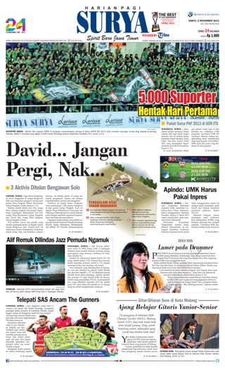 TheNewspaper
Best
OF Java
Indonesia Print
Media Award

(IPMA) 2013

SABTU, 2 NOVEMBER 2013
NO. 353 TAHUN XXVI
TERBIT

24 HALAMAN

HARGA
Harga Langganan: Rp 29.000/bulan l Berlangganan/Pengaduan/Sirkulasi:

(031) 8479 555

ALAMAT REDAKSI/IKLAN: JL. RUNGKUT INDUSTRI III NO. 68 & 70 SIER SURABAYA

Rp 1.000
(031) 8419 000

5.000 Suporter

Hentak Hari Pertama
■ Padati Surya PAF 2013 di GOR ITS
SURYA/SUGIHARTO

SUPORTER HEBOH - Sekitar 500 superter SMAN 9 Surabaya memperlihatkan aksinya di arena SURYA PAF 2013 untuk memberi dukungan timnya yang sedang bertanding
melawan SMKN 5 Surabaya yang digelar di GOR Institut Teknologi Sepuluh Nopember Surabaya (ITS), Jumat (1/11).

David... Jangan
Pergi, Nak...
■ 3 Aktivis Ditelan Bengawan Solo
gresik, surya - Tiga aktivis lingkungan tewas tenggelam di sungai Bengawan
Solo usai menanam mangrove di kawasan
pantai Desa Pengkah Wetan, Kecamatan
Ujung Pangkah, Gresik, Jumat (1/11).
Mereka adalah Abdul Aziz (24), warga
Desa Gebang Angkrik, Kecamatan Ngimbang, Lamongan; Muhammad Arif (19),
warga Desa/Kecamatan Ujung Pangkah;
dan David (26), warga Desa Sekapuk,
Ujung Pangkah, Gresik.
Para korban tewas saat perahu yang
mereka tumpangi karam di tengah muara
sungai Bengawan Solo. Perahu kecil itu
sebenarnya hanya berkapasitas m,aksimal
empat orang. Tapi, saat kejadian, sampan

surabaya, surya - Asosiasi Pengusaha Indonesia
(Apindo) Jatim mendesak Gubernur Jawa Timur, Soekarwo,
hanya menggunakan Instruksi
Presiden (Inpres) 9 Tahun 2013
untuk menentukan upah minimum kota/kabupaten.
Pernyataan
Koordinato
Pengupahan Apindo Jatim,
Johnson Simanjuntak, ini menunjuk komitmen Gubernur
Soekarwo kepada buruh untuk

■ KE HALAMAN 7

Alif Remuk Dilindas Jazz Pemuda Ngamuk

REPRO:SURYA/MIF

tidak menggunakan inpres itu
sebagai dasar penetapan upah
buruh dan berjanji membuat
peraturan gubernur, Kamis
(30/10).
Menurut Johnson, proses
penetapan upah minimum
kota/kabupatean (UMK) yang
berjalan sekarang bisa menjadi
patokan. “Umumnya KHL (kebutuhan hidup layak) di bawah
■ KE HALAMAN 7

P

Lumer pada Drummer

enggebuk drum biasanya jauh dari pandangan penonton karena
ia lebih sering diletakkan di belakang. Akan tetapi, mata Non Dera
Anggia Putri Prawitasari (20) yang biasa disapa Dera Idol, langsung
terpikat melihat aksi penggebuk drum.
Ketika melihat Ikmal Tobing, personel Triad yang tengah menabuh drum,
hati Dera tiba-tiba lumer. Ia merasa gaya Ikmal nikmat dilihat. Teknik yang
digunakan lelaki itu di mata Dera benar-benar memikat.
“Cara bermain drumnya membuat kagum. Dari kagum sama main
drumnya jadi suka sama orangnya,” ucap Dera saat ditemui di
kawasan Kebon Jeruk, Jakarta Barat, Jumat (1/11).
Tanpa menyembunyikan kegembiraan, kontestan Indonesia Indol 2012 asal Cianjur itu mengungkapkan bahwa ia
saat ini berpacaran dengan Ikmal. Dera, mengaku belum
sepekan jadian. “Bisa dibilang pacaran,” katanya sambil
■ KE HALAMAN 7

■ KE HALAMAN 7

london, surya - SAS, singkatan untuk duet Liverpool Luis Suarez dan Daniel Sturridge, merupakan
pasangan striker tersubur di kompetisi Premier League
Inggris musim ini. Ketajaman duet SAS kini menjadi
ancaman bagi Arsenal. Mereka menjadi salah satu kunci kegemilangan
The Reds musim ini.
Keduanya total mencetak 16 gol. Sturridge delapan gol dari
sembilan laga, semenJohnson
Cazorla
Suarez
tara Suarez enam kali
Gibbs Wilshere
merobek gawang lawan
Lucas
Sakho
Oezil Giroud
Gerrard
hanya dari empat partai
Szczesny Koscielny
Skrtel
sejak dia lolos dari sanksi.
Sturridge Henderson
Sturridge sementara meMertesacker Arteta Ramsey
Mignolet
Cissokho
mimpin daftar top scorer
Toure
Sagna
Premier League.
GRAFIS: BAYU
Kerjasama kedua pemain
ini selalu terhubung seperti

join facebook.com/suryaonline

■ KE HALAMAN 7

Dera Idol

sidoarjo, surya - Alif Kurnia Safitri,
siswi kelas 10 SMA Hang Tuah 2 Gedangan
Sidoarjo kritis setelah dilindas seorang remaja
ugal-ugalan yang memacu mobilnya di halaman sekolah itu.
Insiden itu sebenarnya terjadi Kamis (31/10)
siang, sekitar pukul 12.30. Namun baru tercium
media keesokan harinya, Jumat (1/11), setelah
mendapat kabar dari seorang wali murid.
Dari informasi yang dikumpulkan di lapangan, saat jam istirahat itu sebuah mobil Honda
Jazz abu-abu metalik L 177 AY diketahui masuk
sekolah lewat pintu belakang. Satpam sekolah
lalu menegur si sopir, karena pintu itu khusus
untuk warga perumahan TNI AL. Si pengemudi
Jazz yang diketahui berinsial APT itu adalah
pacar NT, siswi kelas XII sekolah itu. Ia datang
siang itu untuk mengantarkan makanan.

Telepati SAS Ancam The Gunners

■ KE HALAMAN 7

gus gelaran enam laga di hari
pertama ini, sedikitnya 5.000
supporter memadati GOR ITS
Surabaya. Mereka datang bergelombang demi memberikan
dukungan kepada 12 tim SMA/
SMK putra dan putri yang berjibaku di hari pertama.

Apindo: UMK Harus
Pakai Inpres

nelayan itu dinaiki sekitar 12 orang, termasuk pengemudi. Karena tak mampu
menahan beban, perahu pun tenggelam.
Peristiwa itu terjadi dalam rangkaian
acara penanaman 1.500 pohon mangrove
di tepi pantai Ujung Pangkah. Even ini
digelar Dinas Kebudayaan Pariwisata dan
Olahraga (Disbudparpora) Gresik bekerjasama dengan sejumlah organisasi kepemudaan dan beberapa perusahaan.
Organisasi kepemudaan yang terlibat antara lain Komite Nasional Pemuda Indonesia
(KNPI), Ikatan Mahasiswa Muhammadiyah (IMM), PD Pemuda Muhammadiyah

TEREKAM - Rekaman CCTV memperlihatkan Honda Jazz yang melindas, Alif Kurnia Safitri pelajar SMA Hang Tuah 2, Gedangan Sidoarjo.

surabaya, surya - Antusiasme pelajar Surabaya dalam
cabang olah raga futsal sangat
dahsyat. Hal ini terlihat dalam
turnamen futsal bertajuk Surya
Putih Abu-Abu Futsal (PAF)
2013 yang memainkan Regional Series di GOR ITS Surabaya,
Jumat (1/11).
Di acara pembukaan sekali-

kpl

Gitar-Gitaran Sore di Kota Malang

Ajang Belajar Gitaris Yunior-Senior
Di panggung di halaman Mall
Olympic Garden (MOG), Malang,
Jumat (1/11), dua anak muda beda
jenis tampil garang. Yang cowok
tergolong senior, sedangkan yang
cewek bisa disebut anak lokal.

Y

a, Robby Frankenstein adalah
gitaris GLYPH, band dari Jakarta,
sementara Abel Aprilia, gitaris Ishokuichi Band yang populer di Malang.
Namun, perbedaan itu tidak menjadi
penghalang bagi keduanya untuk main
satu panggung, karena mereka punya
■ KE HALAMAN 7

SURYA/HAYU YUDHA PRABOWO

GITARAN SORE - Abel Aprilia (kanan) dengan Robby Freakenstein saat
tampil dalam ajang Gitaran Sore di halaman Mall Olympic Garden,
Kota Malang, Jumat 11/10).
follow @portalsurya

 