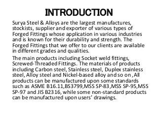 INTRODUCTION
Surya Steel & Alloys are the largest manufactures,
stockists, supplier and exporter of various types of
Forged Fittings whose application in various industries
and is known for their durability and strength. The
Forged Fittings that we offer to our clients are available
in different grades and qualities.
The main products including Socket weld fittings,
Screwed-Threaded Fittings. The materials of products
including Carbon steel, Stainless steel, Duplex stainless
steel, Alloy steel and Nickel-based alloy and so on ,All
products can be manufactured upon some standards
such as ASME B16.11,BS3799,MSS SP-83,MSS SP-95,MSS
SP-97 and JIS B2316, while some non-standard products
can be manufactured upon users’ drawings.
 