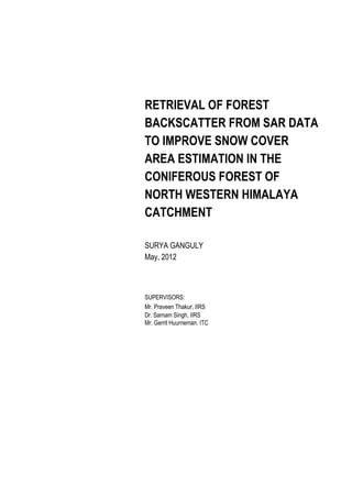 RETRIEVAL OF FOREST
BACKSCATTER FROM SAR DATA
TO IMPROVE SNOW COVER
AREA ESTIMATION IN THE
CONIFEROUS FOREST OF
NORTH WESTERN HIMALAYA
CATCHMENT
SURYA GANGULY
May, 2012

SUPERVISORS:
Mr. Praveen Thakur, IIRS
Dr. Sarnam Singh, IIRS
Mr. Gerrit Huurneman. ITC

 