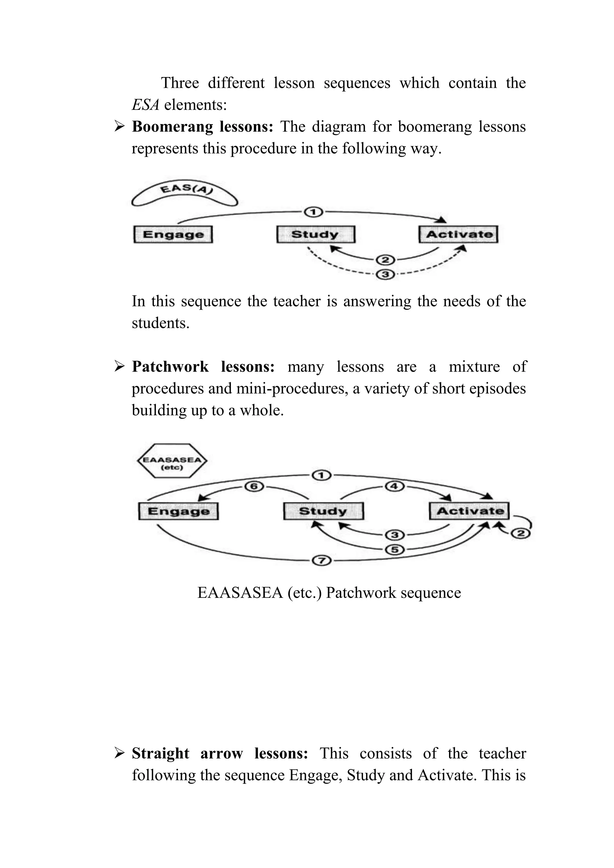 Three different lesson sequences which contain the
ESA elements:
 Boomerang lessons: The diagram for boomerang lessons
represents this procedure in the following way.
In this sequence the teacher is answering the needs of the
students.
 Patchwork lessons: many lessons are a mixture of
procedures and mini-procedures, a variety of short episodes
building up to a whole.
EAASASEA (etc.) Patchwork sequence
 Straight arrow lessons: This consists of the teacher
following the sequence Engage, Study and Activate. This is
 