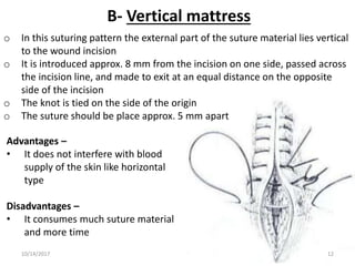 B- Vertical mattress
o In this suturing pattern the external part of the suture material lies vertical
to the wound incision
o It is introduced approx. 8 mm from the incision on one side, passed across
the incision line, and made to exit at an equal distance on the opposite
side of the incision
o The knot is tied on the side of the origin
o The suture should be place approx. 5 mm apart
Advantages –
• It does not interfere with blood
supply of the skin like horizontal
type
Disadvantages –
• It consumes much suture material
and more time
10/14/2017 12
 