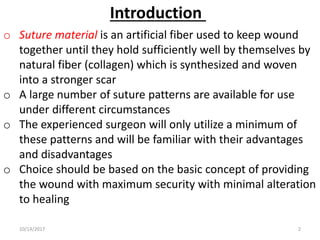 Introduction
o Suture material is an artificial fiber used to keep wound
together until they hold sufficiently well by themselves by
natural fiber (collagen) which is synthesized and woven
into a stronger scar
o A large number of suture patterns are available for use
under different circumstances
o The experienced surgeon will only utilize a minimum of
these patterns and will be familiar with their advantages
and disadvantages
o Choice should be based on the basic concept of providing
the wound with maximum security with minimal alteration
to healing
10/14/2017 2
 