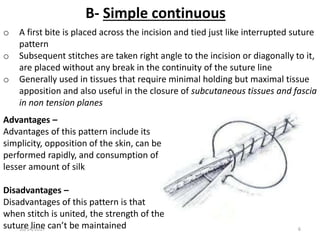B- Simple continuous
o A first bite is placed across the incision and tied just like interrupted suture
pattern
o Subsequent stitches are taken right angle to the incision or diagonally to it,
are placed without any break in the continuity of the suture line
o Generally used in tissues that require minimal holding but maximal tissue
apposition and also useful in the closure of subcutaneous tissues and fascia
in non tension planes
Advantages –
Advantages of this pattern include its
simplicity, opposition of the skin, can be
performed rapidly, and consumption of
lesser amount of silk
Disadvantages –
Disadvantages of this pattern is that
when stitch is united, the strength of the
suture line can’t be maintained10/14/2017 6
 
