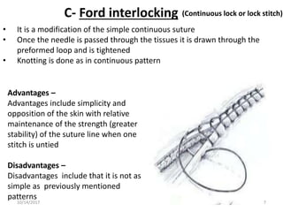 C- Ford interlocking
• It is a modification of the simple continuous suture
• Once the needle is passed through the tissues it is drawn through the
preformed loop and is tightened
• Knotting is done as in continuous pattern
(Continuous lock or lock stitch)
Advantages –
Advantages include simplicity and
opposition of the skin with relative
maintenance of the strength (greater
stability) of the suture line when one
stitch is untied
Disadvantages –
Disadvantages include that it is not as
simple as previously mentioned
patterns
10/14/2017 7
 