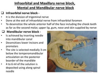 Infraorbital and Maxillary nerve block,
Mental and Mandibular nerve block
 Infraorbital nerve block -
• It is the division of trigeminal nerve
• Done at the exit of infraorbital nerve from infraorbital foramen
• To desensitize the whole anterior half of the face including the cheek teeth
as far as the second molar, upper lip, gum, nose and skin supplied by nerve
 Mandibular nerve block -
• Is achieved by inserting needle
into mandibular canal
• Desensitizes lower incisors and
premolars
• The site is selected medially 3 cm
below the temperomandibular
articulation on the posterior
boarder of the mandible
• 4 to 6 ml of the solution is
deposited using along spinal
needle
 