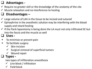  Advantages -
 Require no greater skill or the knowledge of the anatomy of the site
 Muscle relaxation and no interference to healing
 Disadvantages –
 Large volume of LAA in the tissue to be incised and sutured
 Epinephrine in the anesthetic solution may be interfering with the blood
supply and retard healing
 If the flank laparotomy is being done the LA must not only infiltrated SC but
into the fascia and the muscle as well
 Uses -
 To minimize or prevent pain
 To facilitate surgery
 Skin incision
 Surgical removal of superficial tumors
 Wound repair
 Types -
two types of infilteration anaesthesia
 Line block / infiltration
 Field block
 