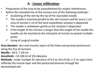 A - Linear infiltration
• Preparation of the area to be anaesthetized for aseptic interference
• Define the intended line of the incision one of the following methods :
 Scratching of the skin by the tip of the injectable needle
 The needle is inserted parallel to the skin incision and for every 1 cm
area of incision 1 ml of the local anaesthetic solution is deposited
 The needle is withdrawn gently as the solution is deposited
 If the length of the incision is longer than the length of the needle the
needle can be inserted at the mid point of incision to preent multiple
pricks
 Using of surgical marker
Area blocked : skin and muscles layers of the flank and parietal peritoneum
along the line of incisions
Needle : 18 G, 7-10 cm.
Anesthetic : 10-100 ml of 2% lidocaine
Methods : make multiple SC injections of 0.5 to 1ml of AA, 1-2 cm apart then
infiltrate the muscle layer and the partial peritoneum through the
desensitized skin
 