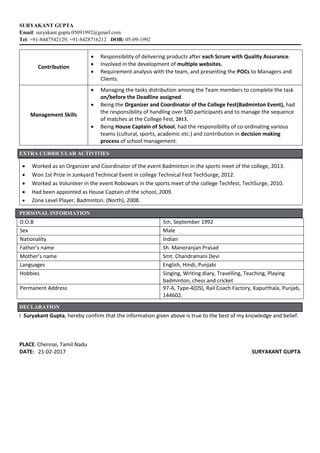 SURYAKANT GUPTA
Email: suryakant.gupta.05091992@gmail.com
Tel: +91-8447542129, +91-8428716212 DOB: 05-09-1992
Contribution
 Responsibility of delivering products after each Scrum with Quality Assurance.
 Involved in the development of multiple websites.
 Requirement analysis with the team, and presenting the POCs to Managers and
Clients.
Management Skills
 Managing the tasks distribution among the Team members to complete the task
on/before the Deadline assigned.
 Being the Organizer and Coordinator of the College Fest(Badminton Event), had
the responsibility of handling over 500 participants and to manage the sequence
of matches at the College Fest, 2013.
 Being House Captain of School, had the responsibility of co-ordinating various
teams (cultural, sports, academic etc.) and contribution in decision making
process of school management.
EXTRA CURRICULAR ACTIVITIES
 Worked as an Organizer and Coordinator of the event Badminton in the sports meet of the college, 2013.
 Won 1st Prize in Junkyard Technical Event in college Technical Fest TechSurge, 2012.
 Worked as Volunteer in the event Robowars in the sports meet of the college Techfest, TechSurge, 2010.
 Had been appointed as House Captain of the school, 2009.
 Zone Level Player, Badminton. (North), 2008.
PERSONAL INFORMATION
D.O.B 5th, September 1992
Sex Male
Nationality Indian
Father’s name Sh. Manoranjan Prasad
Mother’s name Smt. Chandramani Devi
Languages English, Hindi, Punjabi
Hobbies Singing, Writing diary, Travelling, Teaching, Playing
badminton, chess and cricket
Permanent Address 97-A, Type-4(DS), Rail Coach Factory, Kapurthala, Punjab,
144602.
DECLARATION
I Suryakant Gupta, hereby confirm that the information given above is true to the best of my knowledge and belief.
PLACE: Chennai, Tamil Nadu
DATE: 21-02-2017 SURYAKANT GUPTA
 