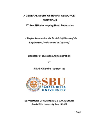 A GENERAL STUDY OF HUMAN RESOURCE
FUNCTIONS
AT SAKSHAM A Helping Hand Foundation
A Project Submitted in the Partial Fulfillment of the
Requirement for the award of Degree of
Bachelor of Business Administration
BY
Nikhil Chandra (SBU190119)
DEPARTMENT OF COMMERCE & MANAGEMENT
Sarala Birla University Ranchi 2022
Page | 1
 